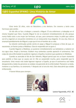 69
DeClara, nº 32 ABRIL 2020
Clara tenía 22 años, vivía en Barcelona y era doctora. Era morena y tenía unos
hermosos ojos verdes.
Un día ella se fue a trabajar y conoció a Miguel. Él era enfermero y trabajaba en el
mismo hospital que Clara. Cuando Miguel la vio se enamoró inmediatamente de ella porque
nunca había visto a una mujer tan hermosa, así que, para conocerse mejor, le pidió que saliera
con él y organizó un encuentro romántico en un restaurante muy elegante. En esa cita, Clara se
enamoró perdidamente de Miguel y supo que él era el hombre de su vida.
Su relación continuaba yendo viento en popa y Miguel le propuso a Clara de que, en
vacaciones, se fueran juntos a Maldivas. Clara le respondió con un gran sí
Cuando llegaron a Maldivas, se pusieron inmediatamente sus bañadores y nadaron en
esa agua clara, limpia y hermosa. Estaban muy contentos cuando apareció el coronavirus. Por
culpa de esta enfermedad no pudieron regresar a España y tuvieron que quedarse en Maldivas.
Cuando se acercaba el día de San Valentín, Miguel pensó que era un buen momento
para pedirle a Clara que se casara con él. Ella se sorprendió mucho, pero respondió que le
encantaría. Unos meses más tarde lograron regresar a España, ya que el coronavirus casi había
desaparecido y todas las personas se estaban recuperando de la enfermedad. Planearon su boda,
invitaron a sus familias a la ceremonia. Y después de la luna de miel, Clara descubrió que estaba
embarazada.
Y fueron felices para siempre ...
Leonor Figueiredo, nº17, 8E
E@D
E@D Espanhol 8ºANO: Uma História de Amor
 