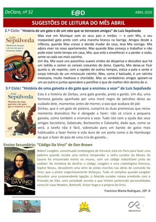 7
SUGESTÕES DE LEITURA DO MÊS ABRIL
2.º Ciclo: “História de um gato e de um rato que se tornaram amigos” de Luis Sepúlveda
3.º Ciclo: “História de uma gaivota e do gato que a ensinou a voar” de Luis Sepúlveda
Ensino Secundário: “Código Da Vinci” de Dan Brown
DeClara, nº 32 ABRIL 2020
Robert Langdon, conceituado simbologista de Harvard, está em Paris para fazer uma
palestra quando recebe uma notícia inesperada: o velho curador do Museu do
Louvre foi encontrado morto no museu, com um código indecifrável junto do
cadáver. Na tentativa de decifrar o código, Langdon e uma criptologista francesa,
Sophie Neveu, descobrem uma série de pistas inscritas nas obras de Leonardo Da
Vinci, que o pintor engenhosamente disfarçou. Tudo se complica quando Langdon
descobre uma surpreendente ligação: o falecido curador estava envolvido com o
Priorado de Sião, uma sociedade secreta a que tinham pertencido personalidades
como Sir Isaac Newton, Botticelli, Victor Hugo e o próprio Da Vinci.
Francisco Manta Rodrigues, 10º. D
Esta é a história de Zorbas, uma gato grande, preto e gordo. Um dia, uma
formosa gaivota apanhada por uma maré negra de petróleo deixa ao
cuidado dele, momentos antes de morrer, o ovo que acabara de pôr.
Zorbas, que é um gato de palavra, cumprirá as duas promessas que nesse
momento dramático lhe é obrigado a fazer: não só criará a pequena
gaivota, como também a ensinará a voar. Tudo isto com a ajuda dos seus
amigos Secretário, Sabetudo, Barlavento e Colonello, dado que, como se
verá, a tarefa não é fácil, sobretudo para um bando de gatos mais
habituados a fazer frente à vida dura de um porto como o de Hamburgo
do que a fazer de pais de uma cria de gaivota…
Max vive em Munique com os seus pais e irmãos — e com Mix, o seu
inseparável gato preto com uma mancha branca na barriga. Amigos desde a
infância, quando Max cresce e decide mudar de casa, leva Mix consigo. Mix
adora viver no novo apartamento. Mas quando Max começa a trabalhar e não
pode estar tanto tempo em casa, Mix, que está a envelhecer e a perder a visão,
sente-se cada vez mais sozinho.
Um dia, Mix ouve uns passinhos suaves vindos da despensa e descobre que há
um ladrão a comer os cereais crocantes do dono. Esperto, Mix deixa-se ficar
quieto e, de repente, com a rapidez de outros tempos, estica a pata e sente o
corpo trémulo de um minúsculo ratinho. Mex, como é batizado, é um ratinho
mexicano, muito medroso e charlatão. Mas os verdadeiros amigos apoiam-se
um ao outro e juntos aprendem a partilhar o que de melhor têm dentro de si.
E@D
 