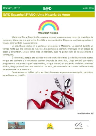 71
DeClara, nº 32 ABRIL 2020
MACARENA Y DIOGO
Macarena Díaz y Diogo Sevilla, novios y vecinos, se conocieron a través de la ventana de
sus casas. Macarena era una joven divertida y muy romántica. Diogo era un joven agradable y
tímido, pero también muy romántico.
Un día, Diogo estaba en la ventana y oyó cantar a Macarena. La observó durante un
tiempo hasta que ella también se fijó en él. Ella comenzó a escribirle mensajes en un pedazo de
papel, y él también. Era así como ellos se hablaban, pues no podían salir de la casa debido al
coronavirus.
Él le escribía, porque era escritor, y ella le cocinaba comida y se la dejaba en la puerta,
ya que era cocinera y le encantaba cocinar. Después de unos días, Diogo decidió que quería
preguntarle a Macarena si quería ser su novia, así que preparó un encuentro. En la entrada de su
edificio, Diogo preparó una cena romántica con velas, pero en medio de la mesa había un vidrio,
para que no se tocaran entre sí.
Desde entonces, hablan todos los días y los novios esperan que termine la cuarentena
para afianzar su relación.
Matilde Barbas, 8ºE
E@D
E@D Espanhol 8ºANO: Uma História de Amor
 