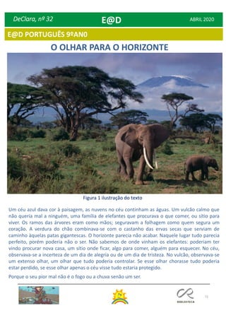 72
DeClara, nº 32 ABRIL 2020
O OLHAR PARA O HORIZONTE
Figura 1 ilustração do texto
Um céu azul dava cor à paisagem, as nuvens no céu continham as águas. Um vulcão calmo que
não queria mal a ninguém, uma família de elefantes que procurava o que comer, ou sítio para
viver. Os ramos das árvores eram como mãos; seguravam a folhagem como quem segura um
coração. A verdura do chão combinava-se com o castanho das ervas secas que serviam de
caminho àquelas patas gigantescas. O horizonte parecia não acabar. Naquele lugar tudo parecia
perfeito, porém poderia não o ser. Não sabemos de onde vinham os elefantes: poderiam ter
vindo procurar nova casa, um sítio onde ficar, algo para comer, alguém para esquecer. No céu,
observava-se a incerteza de um dia de alegria ou de um dia de tristeza. No vulcão, observava-se
um extenso olhar, um olhar que tudo poderia controlar. Se esse olhar chorasse tudo poderia
estar perdido, se esse olhar apenas o céu visse tudo estaria protegido.
Porque o seu pior mal não é o fogo ou a chuva senão um ser.
E@D
E@D PORTUGUÊS 9ºAN0
 