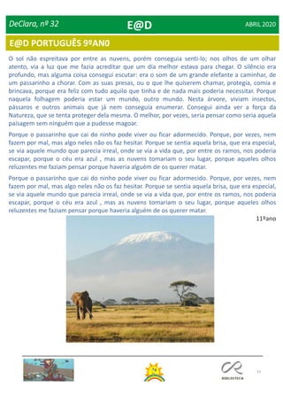 73
E@D PORTUGUÊS 9ºAN0
DeClara, nº 32 ABRIL 2020
O sol não espreitava por entre as nuvens, porém conseguia senti-lo; nos olhos de um olhar
atento, via a luz que me fazia acreditar que um dia melhor estava para chegar. O silêncio era
profundo, mas alguma coisa consegui escutar: era o som de um grande elefante a caminhar, de
um passarinho a chorar. Com as suas presas, ou o que lhe quiserem chamar, protegia, comia e
brincava, porque era feliz com tudo aquilo que tinha e de nada mais poderia necessitar. Porque
naquela folhagem poderia estar um mundo, outro mundo. Nesta árvore, viviam insectos,
pássaros e outros animais que já nem conseguia enumerar. Consegui ainda ver a força da
Natureza, que se tenta proteger dela mesma. O melhor, por vezes, seria pensar como seria aquela
paisagem sem ninguém que a pudesse magoar.
Porque o passarinho que cai do ninho pode viver ou ficar adormecido. Porque, por vezes, nem
fazem por mal, mas algo neles não os faz hesitar. Porque se sentia aquela brisa, que era especial,
se via aquele mundo que parecia irreal, onde se via a vida que, por entre os ramos, nos poderia
escapar, porque o céu era azul , mas as nuvens tomariam o seu lugar, porque aqueles olhos
reluzentes me faziam pensar porque haveria alguém de os querer matar.
Porque o passarinho que cai do ninho pode viver ou ficar adormecido. Porque, por vezes, nem
fazem por mal, mas algo neles não os faz hesitar. Porque se sentia aquela brisa, que era especial,
se via aquele mundo que parecia irreal, onde se via a vida que, por entre os ramos, nos poderia
escapar, porque o céu era azul , mas as nuvens tomariam o seu lugar, porque aqueles olhos
reluzentes me faziam pensar porque haveria alguém de os querer matar.
11ºano
E@D
 