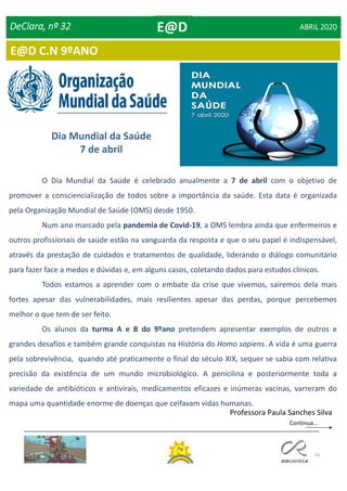 74
E@D C.N 9ºANO
O Dia Mundial da Saúde é celebrado anualmente a 7 de abril com o objetivo de
promover a consciencialização de todos sobre a importância da saúde. Esta data é organizada
pela Organização Mundial de Saúde (OMS) desde 1950.
Num ano marcado pela pandemia de Covid-19, a OMS lembra ainda que enfermeiros e
outros profissionais de saúde estão na vanguarda da resposta e que o seu papel é indispensável,
através da prestação de cuidados e tratamentos de qualidade, liderando o diálogo comunitário
para fazer face a medos e dúvidas e, em alguns casos, coletando dados para estudos clínicos.
Todos estamos a aprender com o embate da crise que vivemos, sairemos dela mais
fortes apesar das vulnerabilidades, mais resilientes apesar das perdas, porque percebemos
melhor o que tem de ser feito.
Os alunos da turma A e B do 9ºano pretendem apresentar exemplos de outros e
grandes desafios e também grande conquistas na História do Homo sapiens. A vida é uma guerra
pela sobrevivência, quando até praticamente o final do século XIX, sequer se sabia com relativa
precisão da existência de um mundo microbiológico. A penicilina e posteriormente toda a
variedade de antibióticos e antivirais, medicamentos eficazes e inúmeras vacinas, varreram do
mapa uma quantidade enorme de doenças que ceifavam vidas humanas.
DeClara, nº 32 ABRIL 2020
Professora Paula Sanches Silva
Dia Mundial da Saúde
7 de abril
E@D
Continua…
 