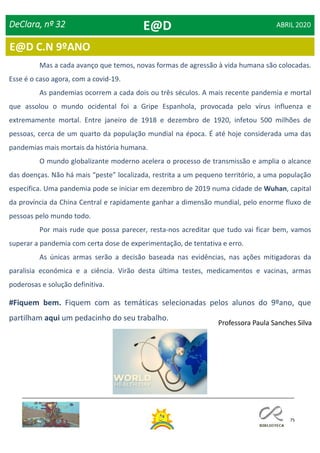 75
Dia Mundial da Saúde
DeClara, nº 32 ABRIL 2020
E@D C.N 9ºANO
Mas a cada avanço que temos, novas formas de agressão à vida humana são colocadas.
Esse é o caso agora, com a covid-19.
As pandemias ocorrem a cada dois ou três séculos. A mais recente pandemia e mortal
que assolou o mundo ocidental foi a Gripe Espanhola, provocada pelo vírus influenza e
extremamente mortal. Entre janeiro de 1918 e dezembro de 1920, infetou 500 milhões de
pessoas, cerca de um quarto da população mundial na época. É até hoje considerada uma das
pandemias mais mortais da história humana.
O mundo globalizante moderno acelera o processo de transmissão e amplia o alcance
das doenças. Não há mais “peste” localizada, restrita a um pequeno território, a uma população
específica. Uma pandemia pode se iniciar em dezembro de 2019 numa cidade de Wuhan, capital
da província da China Central e rapidamente ganhar a dimensão mundial, pelo enorme fluxo de
pessoas pelo mundo todo.
Por mais rude que possa parecer, resta-nos acreditar que tudo vai ficar bem, vamos
superar a pandemia com certa dose de experimentação, de tentativa e erro.
As únicas armas serão a decisão baseada nas evidências, nas ações mitigadoras da
paralisia económica e a ciência. Virão desta última testes, medicamentos e vacinas, armas
poderosas e solução definitiva.
#Fiquem bem. Fiquem com as temáticas selecionadas pelos alunos do 9ºano, que
partilham aqui um pedacinho do seu trabalho.
E@D
Professora Paula Sanches Silva
 