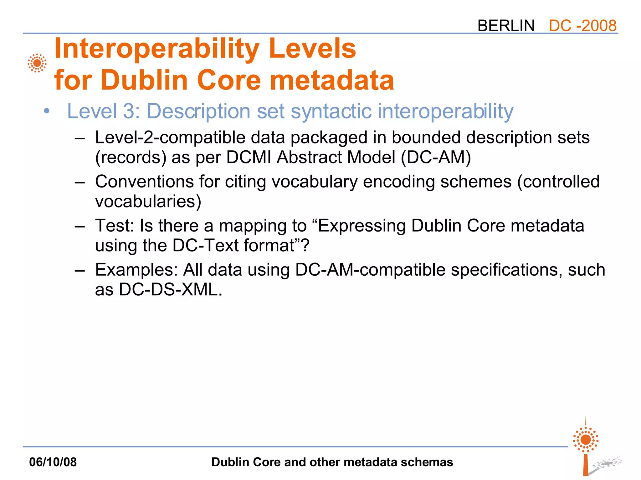 Interoperability Levels for Dublin Core metadata Level 3: Description set syntactic interoperability Level-2-compatible data packaged in bounded description sets (records) as per DCMI Abstract Model (DC-AM) Conventions for citing vocabulary encoding schemes (controlled vocabularies) Test: Is there a mapping to “Expressing Dublin Core metadata using the DC-Text format”? Examples: All data using DC-AM-compatible specifications, such as DC-DS-XML. 
