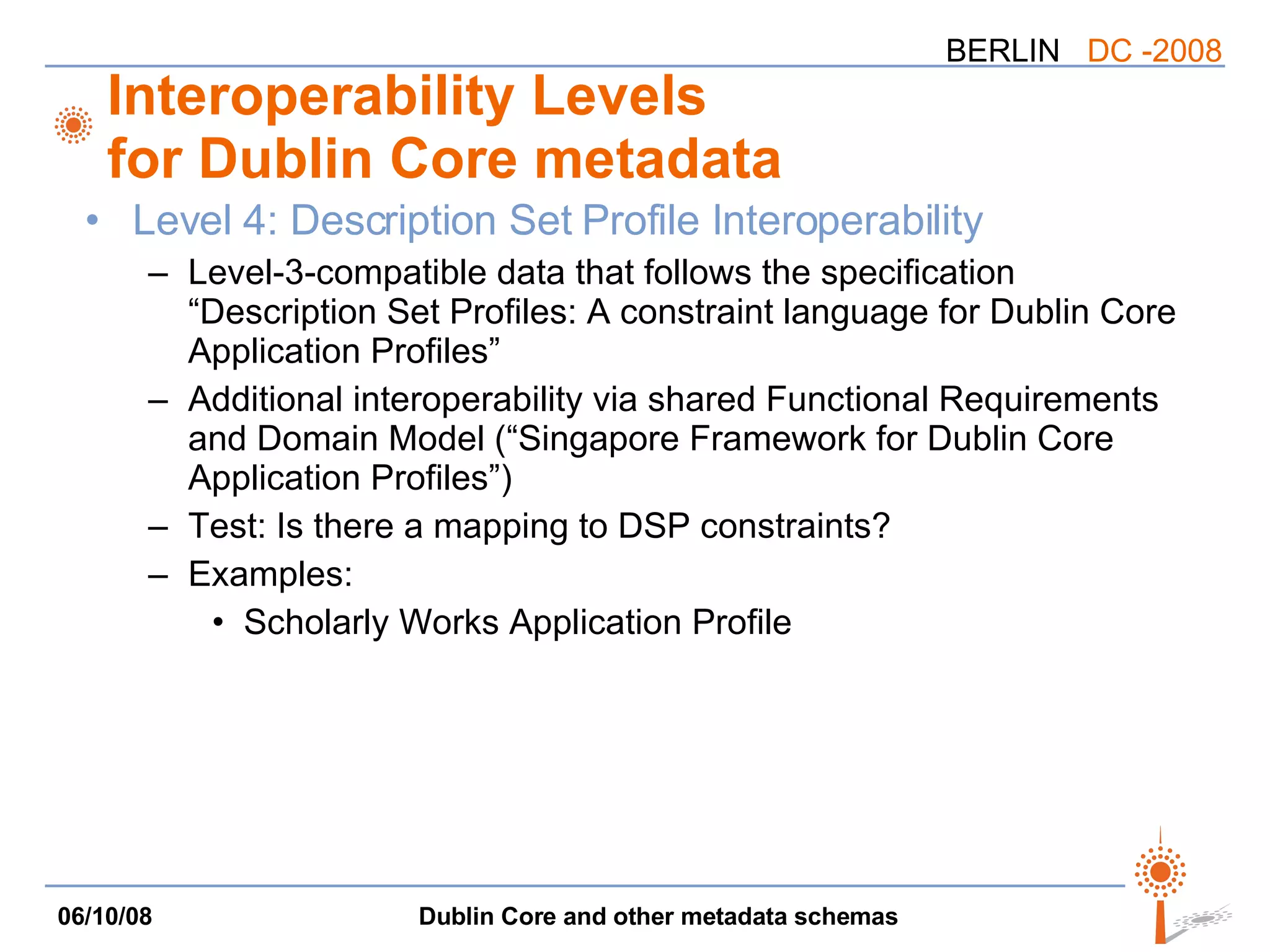 Interoperability Levels for Dublin Core metadata Level 4: Description Set Profile Interoperability Level-3-compatible data that follows the specification “Description Set Profiles: A constraint language for Dublin Core Application Profiles” Additional interoperability via shared Functional Requirements and Domain Model (“Singapore Framework for Dublin Core Application Profiles”) Test: Is there a mapping to DSP constraints? Examples: Scholarly Works Application Profile 