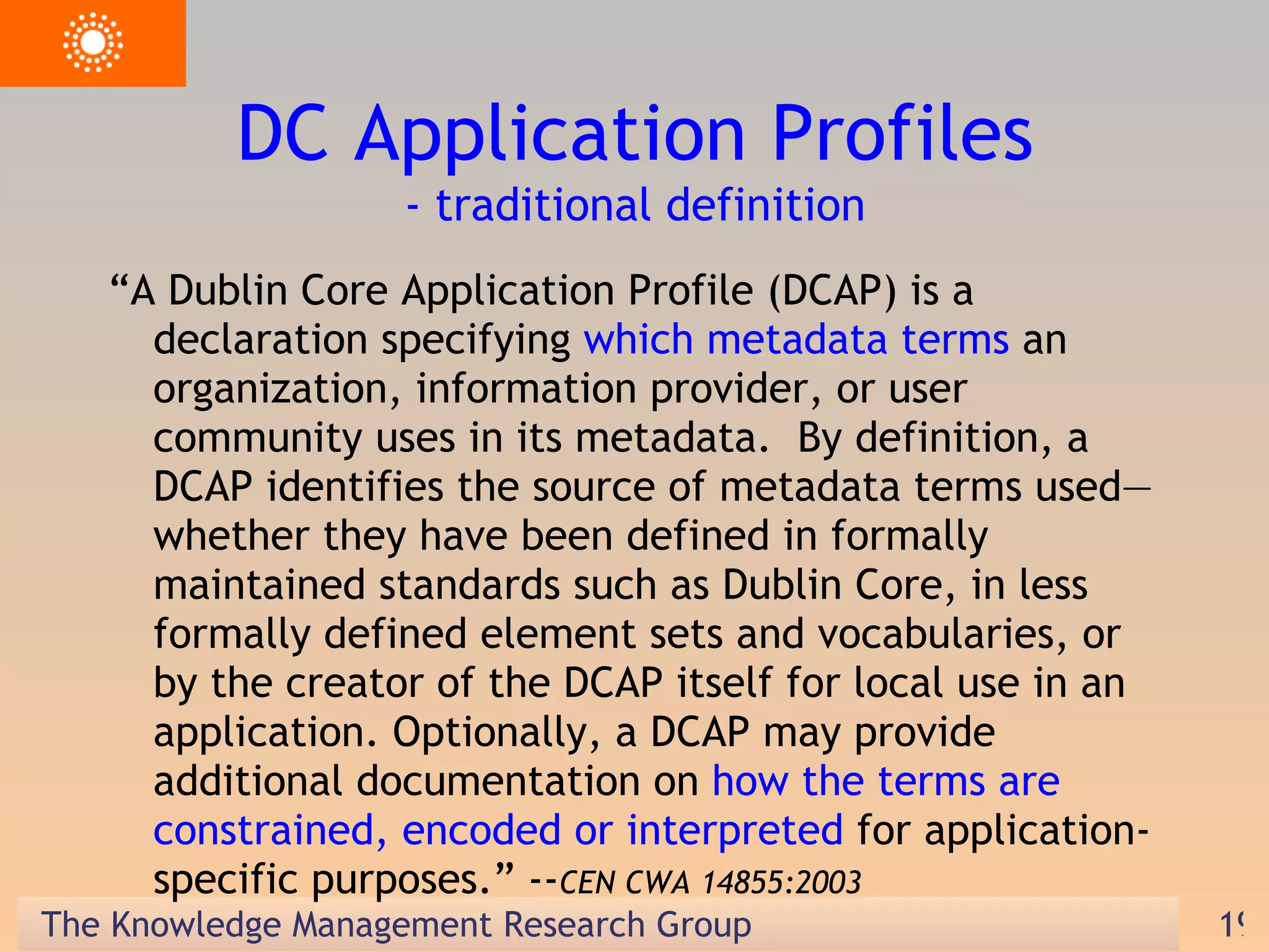 DC Application Profiles - traditional definition “ A Dublin Core Application Profile (DCAP) is a declaration specifying  which metadata terms  an organization, information provider, or user community uses in its metadata.  By definition, a DCAP identifies the source of metadata terms used—whether they have been defined in formally maintained standards such as Dublin Core, in less formally defined element sets and vocabularies, or by the creator of the DCAP itself for local use in an application. Optionally, a DCAP may provide additional documentation on  how the terms are constrained, encoded or interpreted  for application-specific purposes.” -- CEN CWA 14855:2003 