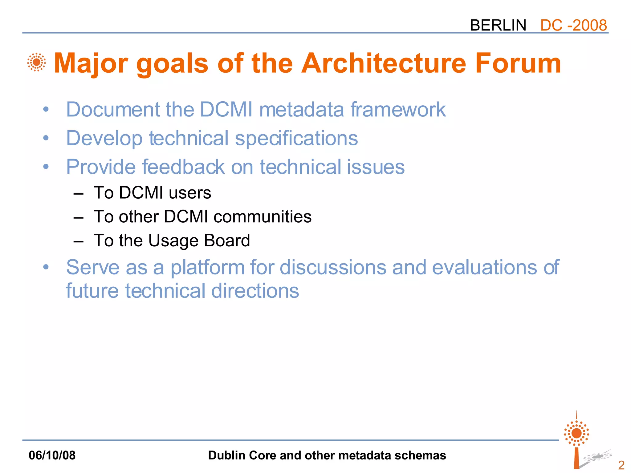 Major goals of the Architecture Forum Document the DCMI metadata framework Develop technical specifications Provide feedback on technical issues To DCMI users To other DCMI communities To the Usage Board Serve as a platform for discussions and evaluations of future technical directions 