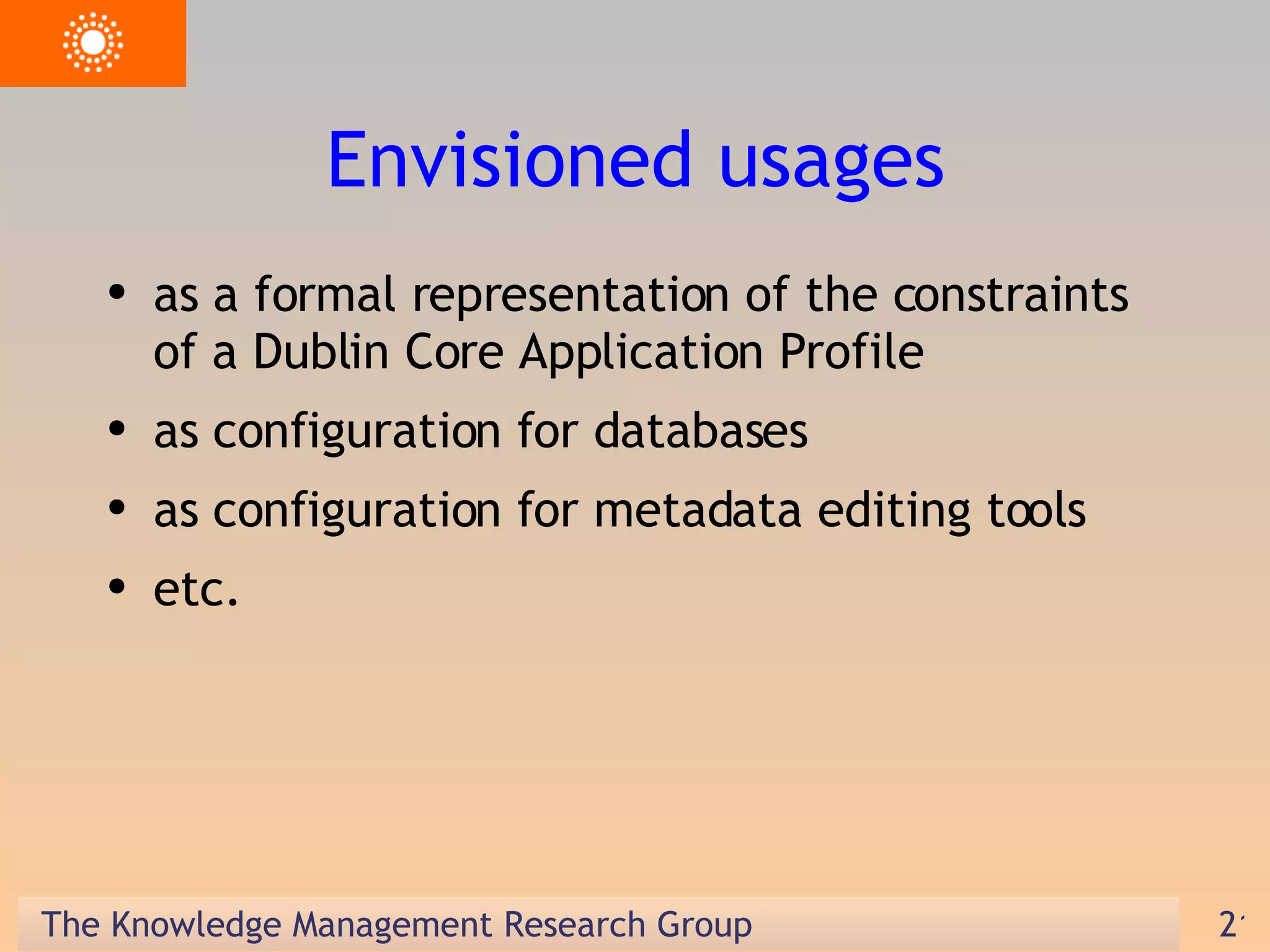 Envisioned usages as a formal representation of the constraints of a Dublin Core Application Profile as configuration for databases as configuration for metadata editing tools etc.  