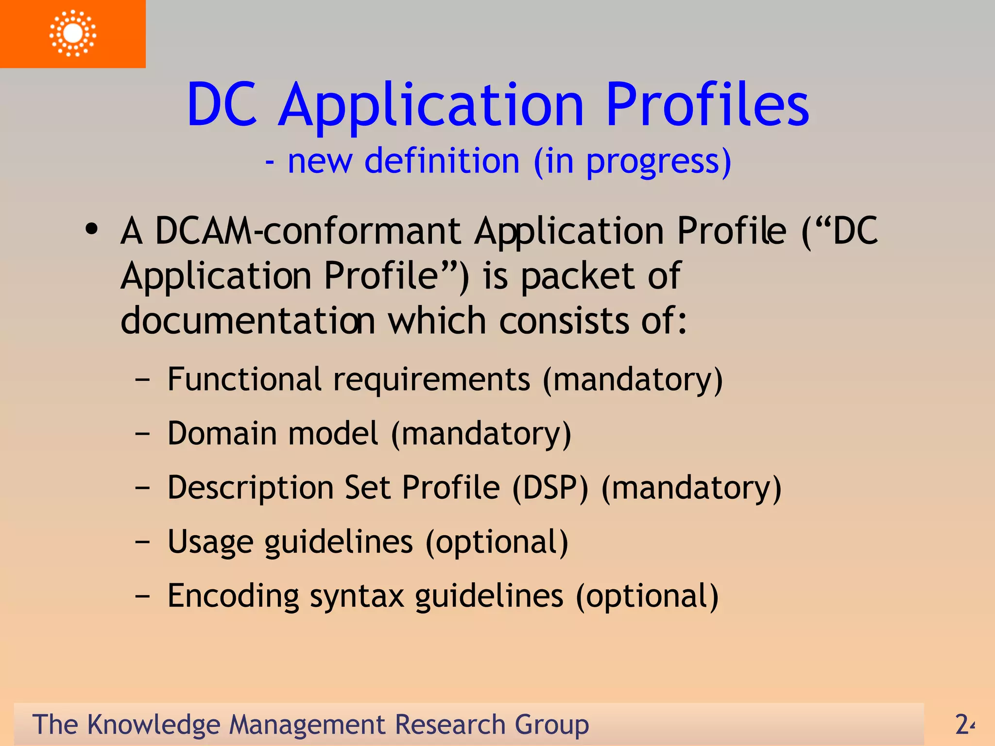 DC Application Profiles - new definition (in progress) A DCAM-conformant Application Profile (“DC Application Profile”) is packet of documentation which consists of: Functional requirements (mandatory) Domain model (mandatory) Description Set Profile (DSP) (mandatory) Usage guidelines (optional) Encoding syntax guidelines (optional) 
