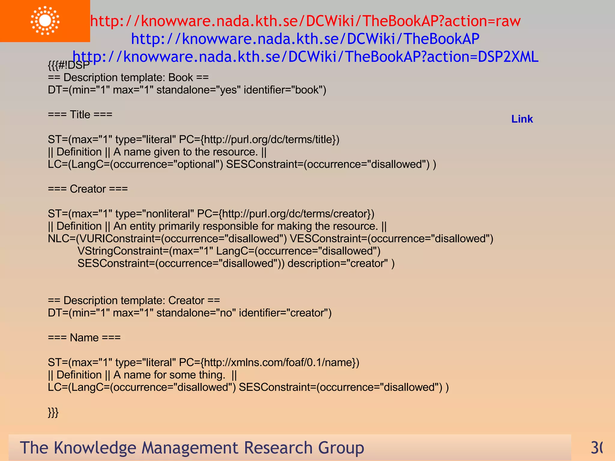 {{{#!DSP == Description template: Book == DT=(min=&quot;1&quot; max=&quot;1&quot; standalone=&quot;yes&quot; identifier=&quot;book&quot;) === Title === ST=(max=&quot;1&quot; type=&quot;literal&quot; PC={http://purl.org/dc/terms/title}) || Definition || A name given to the resource. || LC=(LangC=(occurrence=&quot;optional&quot;) SESConstraint=(occurrence=&quot;disallowed&quot;) ) === Creator === ST=(max=&quot;1&quot; type=&quot;nonliteral&quot; PC={http://purl.org/dc/terms/creator}) || Definition || An entity primarily responsible for making the resource. || NLC=(VURIConstraint=(occurrence=&quot;disallowed&quot;) VESConstraint=(occurrence=&quot;disallowed&quot;)  VStringConstraint=(max=&quot;1&quot; LangC=(occurrence=&quot;disallowed&quot;)  SESConstraint=(occurrence=&quot;disallowed&quot;)) description=&quot;creator&quot; ) == Description template: Creator == DT=(min=&quot;1&quot; max=&quot;1&quot; standalone=&quot;no&quot; identifier=&quot;creator&quot;) === Name === ST=(max=&quot;1&quot; type=&quot;literal&quot; PC={http://xmlns.com/foaf/0.1/name}) || Definition || A name for some thing.  || LC=(LangC=(occurrence=&quot;disallowed&quot;) SESConstraint=(occurrence=&quot;disallowed&quot;) ) }}} http://knowware.nada.kth.se/DCWiki/TheBookAP?action=raw  http://knowware.nada.kth.se/DCWiki/TheBookAP  http://knowware.nada.kth.se/DCWiki/TheBookAP?action=DSP2XML  Link 