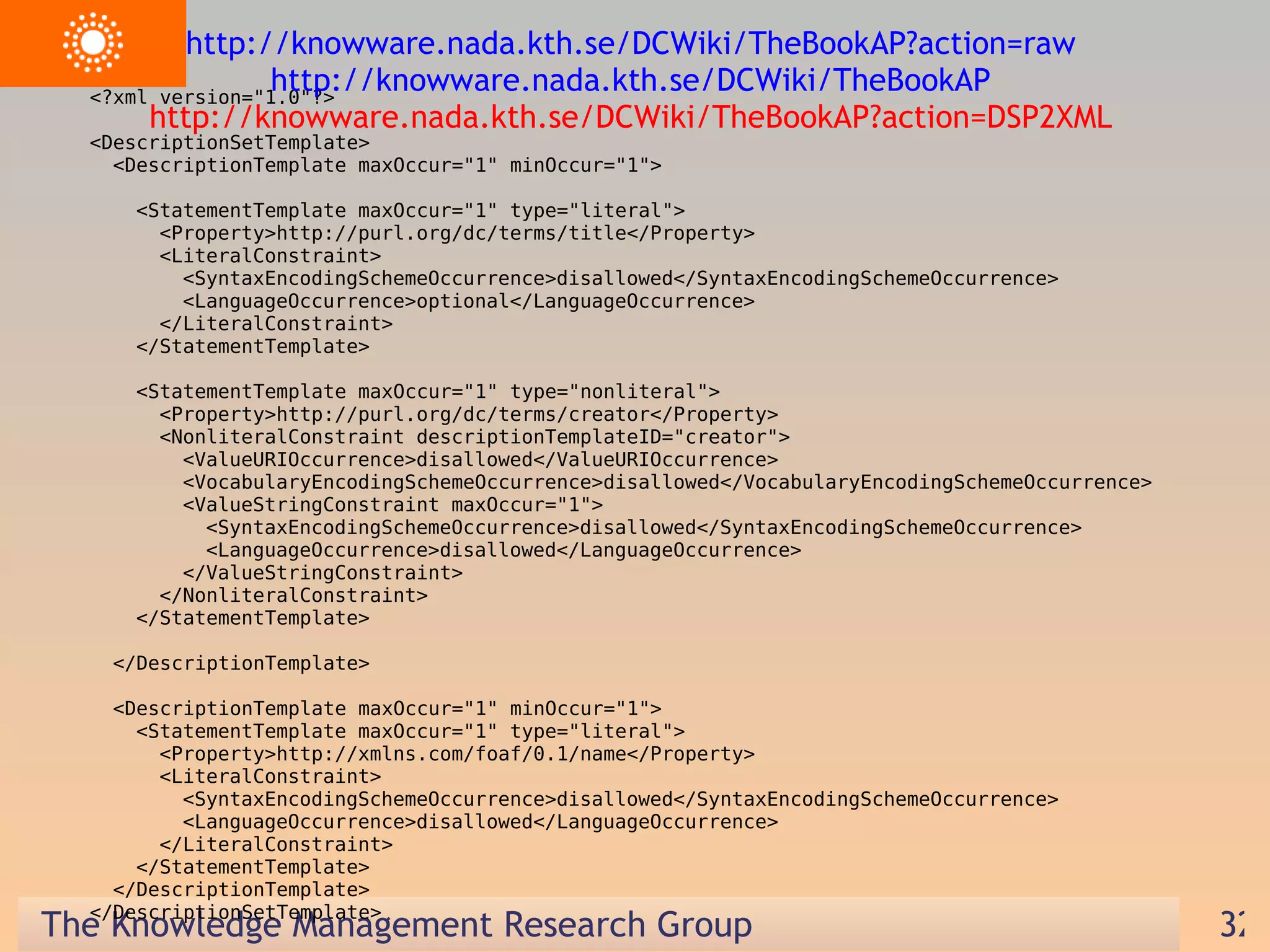 <?xml version=&quot;1.0&quot;?> <DescriptionSetTemplate> <DescriptionTemplate maxOccur=&quot;1&quot; minOccur=&quot;1&quot;> <StatementTemplate maxOccur=&quot;1&quot; type=&quot;literal&quot;> <Property>http://purl.org/dc/terms/title</Property> <LiteralConstraint> <SyntaxEncodingSchemeOccurrence>disallowed</SyntaxEncodingSchemeOccurrence> <LanguageOccurrence>optional</LanguageOccurrence> </LiteralConstraint> </StatementTemplate> <StatementTemplate maxOccur=&quot;1&quot; type=&quot;nonliteral&quot;> <Property>http://purl.org/dc/terms/creator</Property> <NonliteralConstraint descriptionTemplateID=&quot;creator&quot;> <ValueURIOccurrence>disallowed</ValueURIOccurrence> <VocabularyEncodingSchemeOccurrence>disallowed</VocabularyEncodingSchemeOccurrence> <ValueStringConstraint maxOccur=&quot;1&quot;> <SyntaxEncodingSchemeOccurrence>disallowed</SyntaxEncodingSchemeOccurrence> <LanguageOccurrence>disallowed</LanguageOccurrence> </ValueStringConstraint> </NonliteralConstraint> </StatementTemplate> </DescriptionTemplate> <DescriptionTemplate maxOccur=&quot;1&quot; minOccur=&quot;1&quot;> <StatementTemplate maxOccur=&quot;1&quot; type=&quot;literal&quot;> <Property>http://xmlns.com/foaf/0.1/name</Property> <LiteralConstraint> <SyntaxEncodingSchemeOccurrence>disallowed</SyntaxEncodingSchemeOccurrence> <LanguageOccurrence>disallowed</LanguageOccurrence> </LiteralConstraint> </StatementTemplate> </DescriptionTemplate> </DescriptionSetTemplate> http://knowware.nada.kth.se/DCWiki/TheBookAP?action=raw  http://knowware.nada.kth.se/DCWiki/TheBookAP  http://knowware.nada.kth.se/DCWiki/TheBookAP?action=DSP2XML  