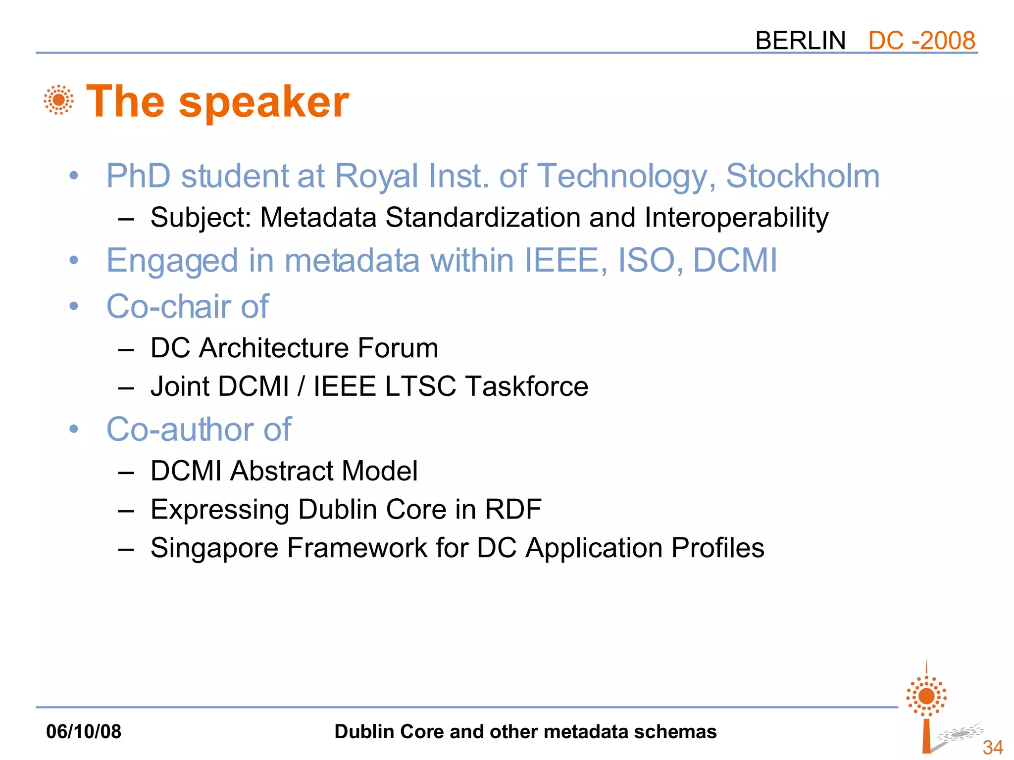 The speaker PhD student at Royal Inst. of Technology, Stockholm Subject: Metadata Standardization and Interoperability Engaged in metadata within IEEE, ISO, DCMI Co-chair of  DC Architecture Forum Joint DCMI / IEEE LTSC Taskforce Co-author of DCMI Abstract Model Expressing Dublin Core in RDF Singapore Framework for DC Application Profiles 