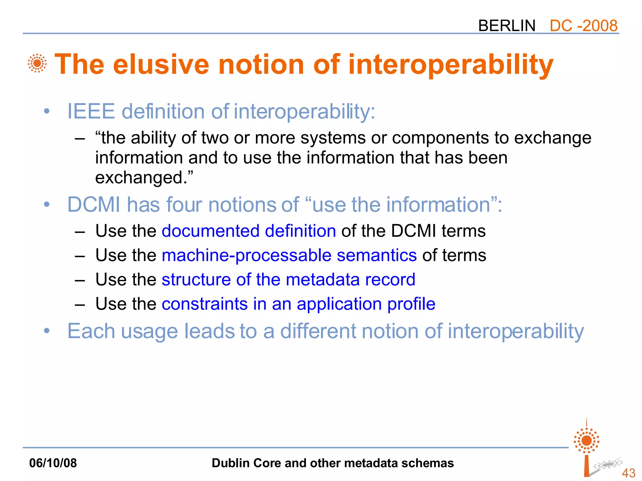 The elusive notion of interoperability IEEE definition of interoperability: “the ability of two or more systems or components to exchange information and to use the information that has been exchanged.” DCMI has four notions of “use the information”: Use the  documented definition  of the DCMI terms Use the  machine-processable semantics  of terms Use the  structure of the metadata record   Use the  constraints in an application profile Each usage leads to a different notion of interoperability 