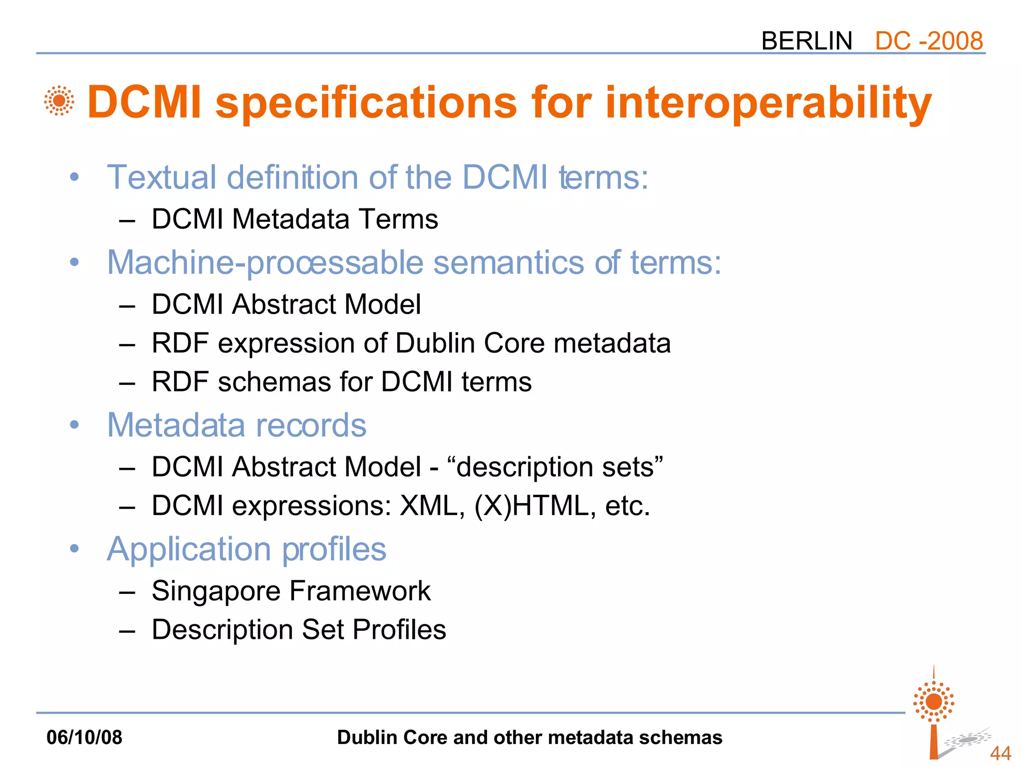 DCMI specifications for interoperability Textual definition of the DCMI terms: DCMI Metadata Terms Machine-processable semantics of terms: DCMI Abstract Model RDF expression of Dublin Core metadata RDF schemas for DCMI terms Metadata records DCMI Abstract Model - “description sets” DCMI expressions: XML, (X)HTML, etc. Application profiles Singapore Framework Description Set Profiles 