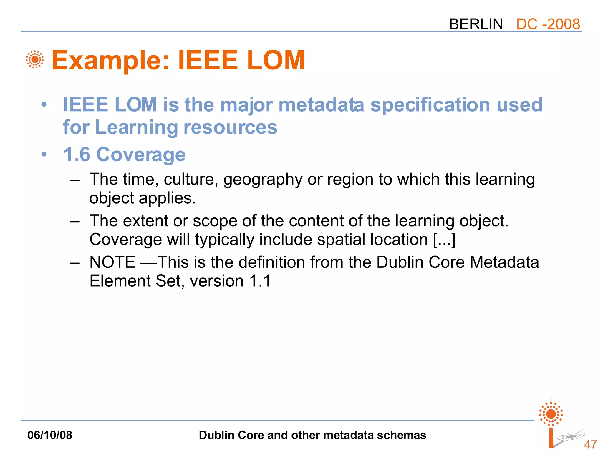 Example: IEEE LOM IEEE LOM is the major metadata specification used for Learning resources 1.6 Coverage The time, culture, geography or region to which this learning object applies. The extent or scope of the content of the learning object. Coverage will typically include spatial location [...] NOTE —This is the definition from the Dublin Core Metadata Element Set, version 1.1  