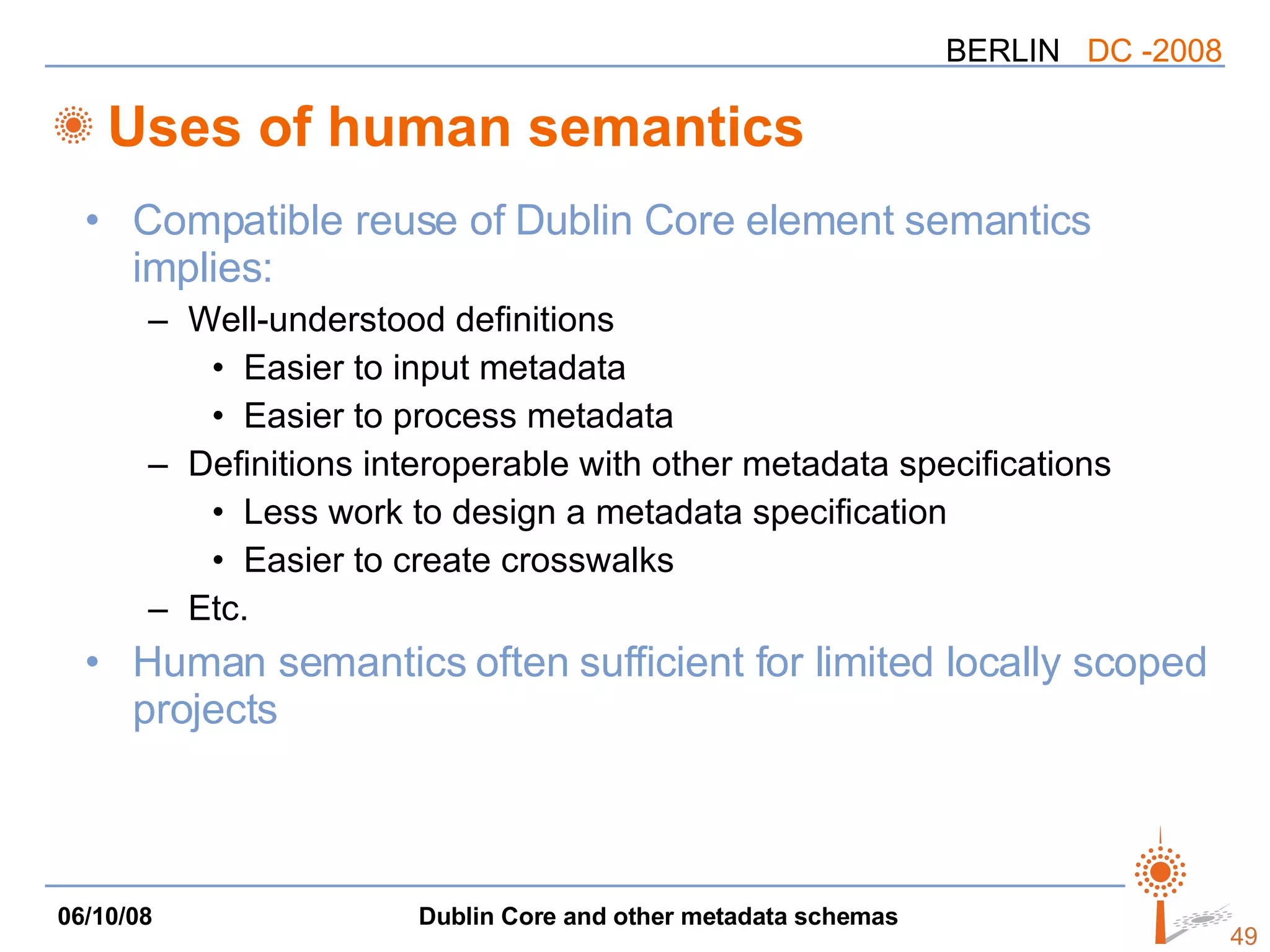 Uses of human semantics Compatible reuse of Dublin Core element semantics implies: Well-understood definitions Easier to input metadata Easier to process metadata Definitions interoperable with other metadata specifications Less work to design a metadata specification Easier to create crosswalks Etc. Human semantics often sufficient for limited locally scoped projects 
