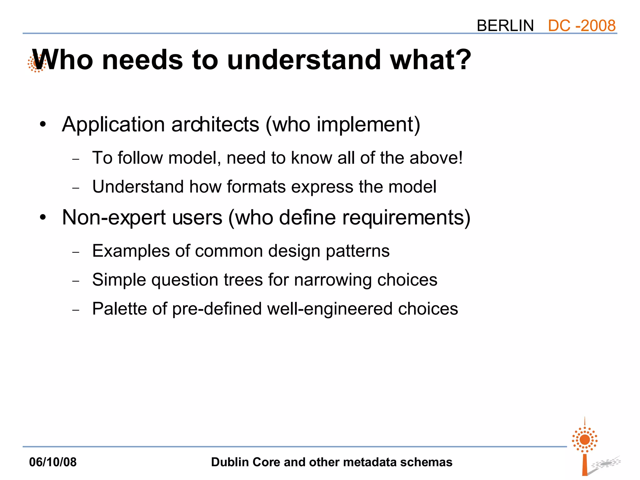 Who needs to understand what? Application architects (who implement) To follow model, need to know all of the above! Understand how formats express the model Non-expert users (who define requirements) Examples of common design patterns Simple question trees for narrowing choices Palette of pre-defined well-engineered choices 