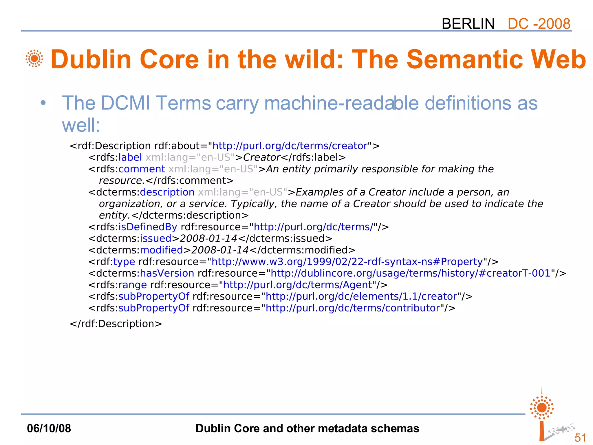 Dublin Core in the wild: The Semantic Web The DCMI Terms carry machine-readable definitions as well: <rdf:Description rdf:about=&quot; http://purl.org/dc/terms/creator &quot;> <rdfs: label   xml:lang=&quot;en-US&quot; > Creator </rdfs:label> <rdfs: comment   xml:lang=&quot;en-US&quot; > An entity primarily responsible for making the  resource. </rdfs:comment> <dcterms: description   xml:lang=&quot;en-US&quot; > Examples of a Creator include a person, an  organization, or a service. Typically, the name of a Creator should be used to indicate the  entity. </dcterms:description> <rdfs: isDefinedBy  rdf:resource=&quot; http://purl.org/dc/terms/ &quot;/> <dcterms: issued > 2008-01-14 </dcterms:issued> <dcterms: modified > 2008-01-14 </dcterms:modified> <rdf: type  rdf:resource=&quot; http://www.w3.org/1999/02/22-rdf-syntax-ns#Property &quot;/> <dcterms :hasVersion  rdf:resource=&quot; http://dublincore.org/usage/terms/history/#creatorT-001 &quot;/> <rdfs: range  rdf:resource=&quot; http://purl.org/dc/terms/Agent &quot;/> <rdfs: subPropertyOf  rdf:resource=&quot; http://purl.org/dc/elements/1.1/creator &quot;/> <rdfs: subPropertyOf  rdf:resource=&quot; http://purl.org/dc/terms/contributor &quot;/> </rdf:Description> 