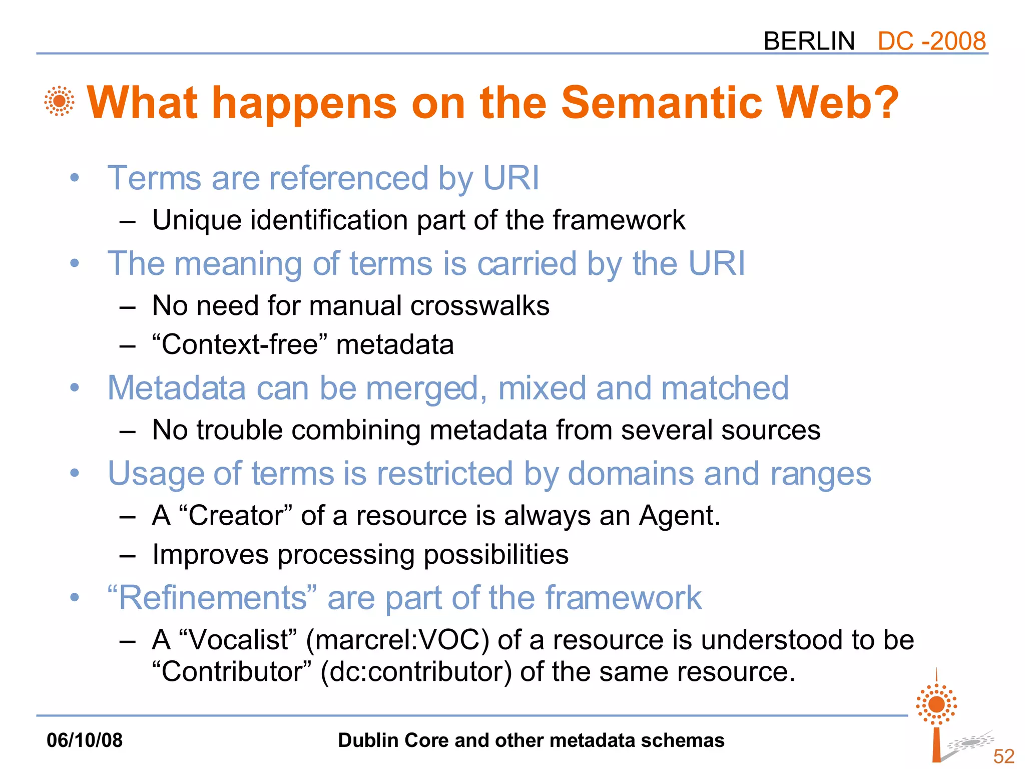 Terms are referenced by URI Unique identification part of the framework The meaning of terms is carried by the URI No need for manual crosswalks “Context-free” metadata Metadata can be merged, mixed and matched No trouble combining metadata from several sources Usage of terms is restricted by domains and ranges A “Creator” of a resource is always an Agent. Improves processing possibilities “Refinements” are part of the framework A “Vocalist” (marcrel:VOC) of a resource is understood to be “Contributor” (dc:contributor) of the same resource. What happens on the Semantic Web? 