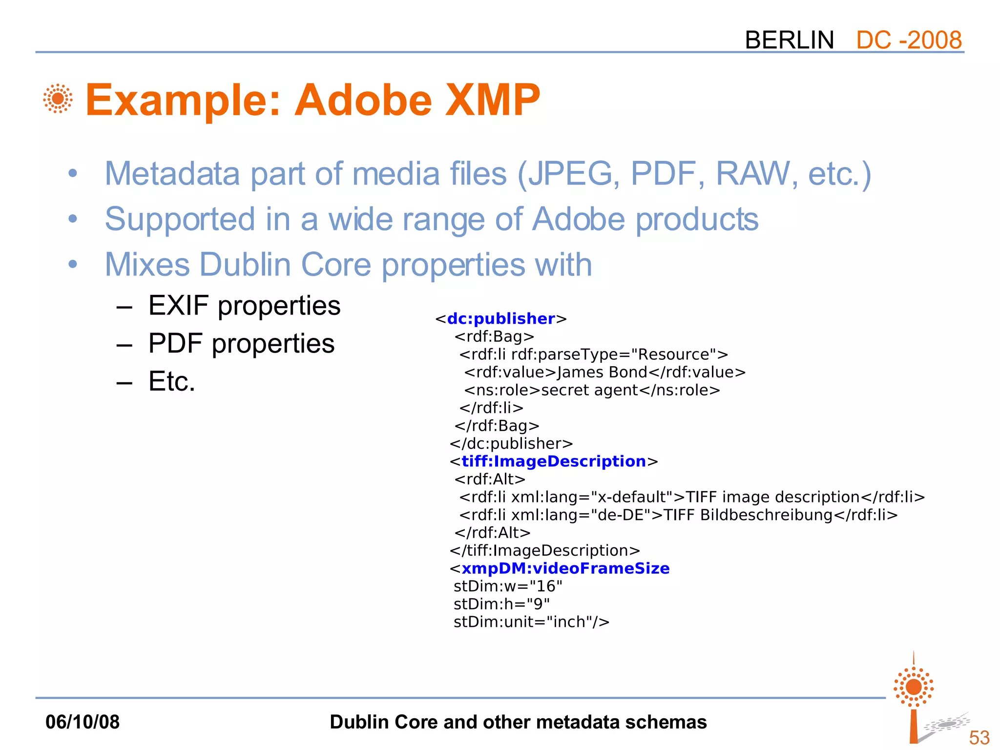 Example: Adobe XMP Metadata part of media files (JPEG, PDF, RAW, etc.) Supported in a wide range of Adobe products Mixes Dublin Core properties with EXIF properties PDF properties Etc. < dc:publisher > <rdf:Bag> <rdf:li rdf:parseType=&quot;Resource&quot;> <rdf:value>James Bond</rdf:value> <ns:role>secret agent</ns:role> </rdf:li> </rdf:Bag> </dc:publisher> < tiff:ImageDescription > <rdf:Alt> <rdf:li xml:lang=&quot;x-default&quot;>TIFF image description</rdf:li> <rdf:li xml:lang=&quot;de-DE&quot;>TIFF Bildbeschreibung</rdf:li> </rdf:Alt> </tiff:ImageDescription> < xmpDM:videoFrameSize stDim:w=&quot;16&quot; stDim:h=&quot;9&quot; stDim:unit=&quot;inch&quot;/> 