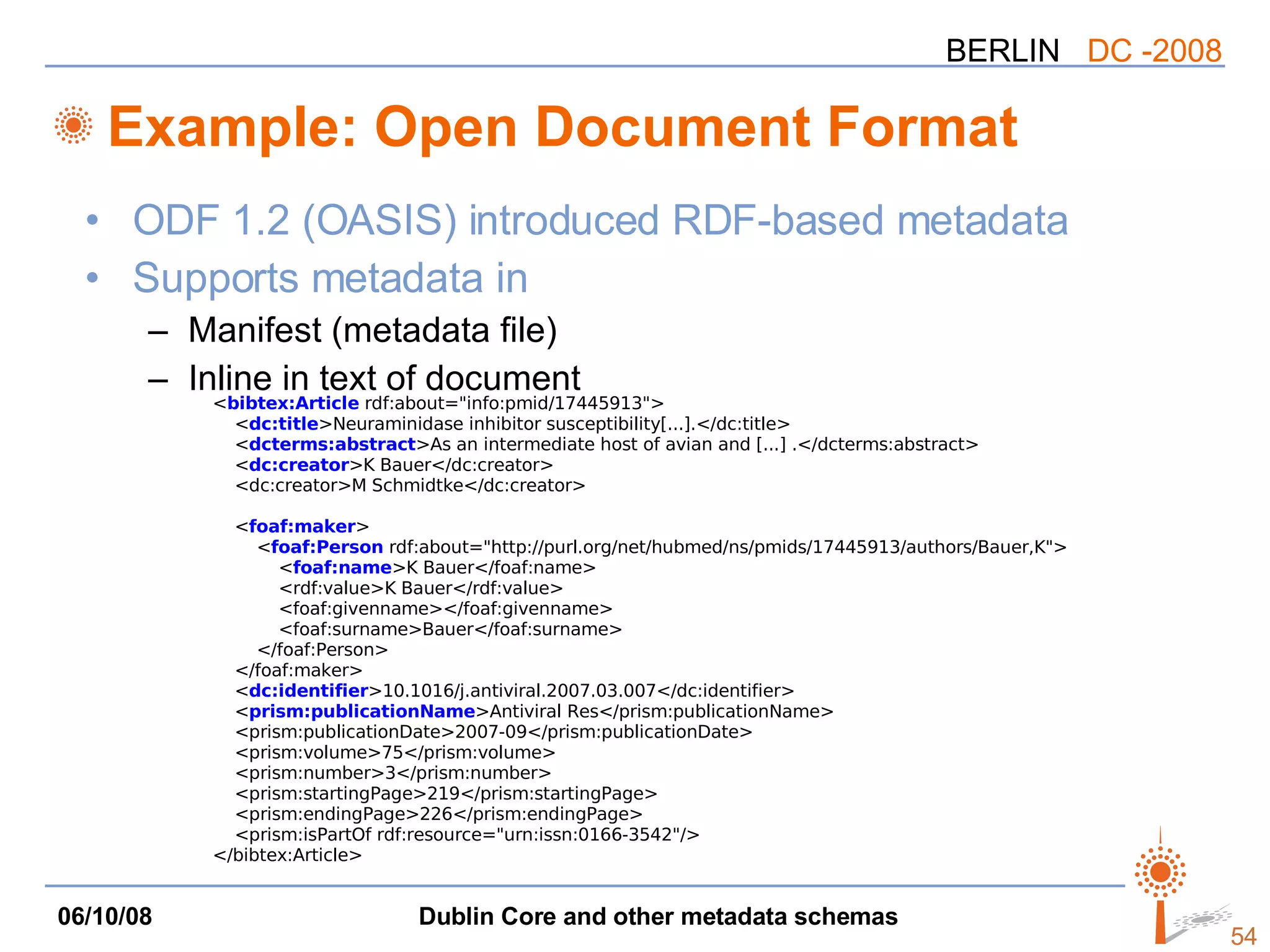 Example: Open Document Format ODF 1.2 (OASIS) introduced RDF-based metadata Supports metadata in Manifest (metadata file) Inline in text of document < bibtex:Article  rdf:about=&quot;info:pmid/17445913&quot;> < dc:title >Neuraminidase inhibitor susceptibility[...].</dc:title> < dcterms:abstract >As an intermediate host of avian and [...] .</dcterms:abstract> < dc:creator >K Bauer</dc:creator> <dc:creator>M Schmidtke</dc:creator> < foaf:maker > < foaf:Person  rdf:about=&quot;http://purl.org/net/hubmed/ns/pmids/17445913/authors/Bauer,K&quot;> < foaf:name >K Bauer</foaf:name> <rdf:value>K Bauer</rdf:value> <foaf:givenname></foaf:givenname> <foaf:surname>Bauer</foaf:surname> </foaf:Person> </foaf:maker> < dc:identifier >10.1016/j.antiviral.2007.03.007</dc:identifier> < prism:publicationName >Antiviral Res</prism:publicationName> <prism:publicationDate>2007-09</prism:publicationDate> <prism:volume>75</prism:volume> <prism:number>3</prism:number> <prism:startingPage>219</prism:startingPage> <prism:endingPage>226</prism:endingPage> <prism:isPartOf rdf:resource=&quot;urn:issn:0166-3542&quot;/> </bibtex:Article> 