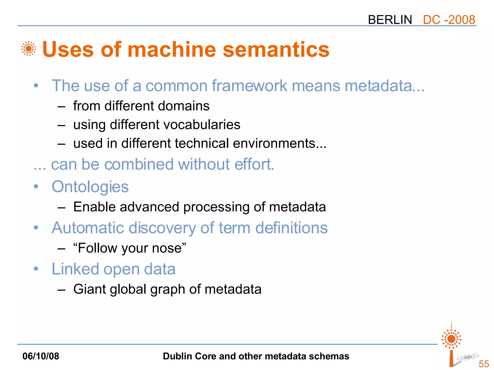 Uses of machine semantics The use of a common framework means metadata... from different domains using different vocabularies used in different technical environments... ... can be combined without effort. Ontologies Enable advanced processing of metadata Automatic discovery of term definitions “Follow your nose” Linked open data Giant global graph of metadata 