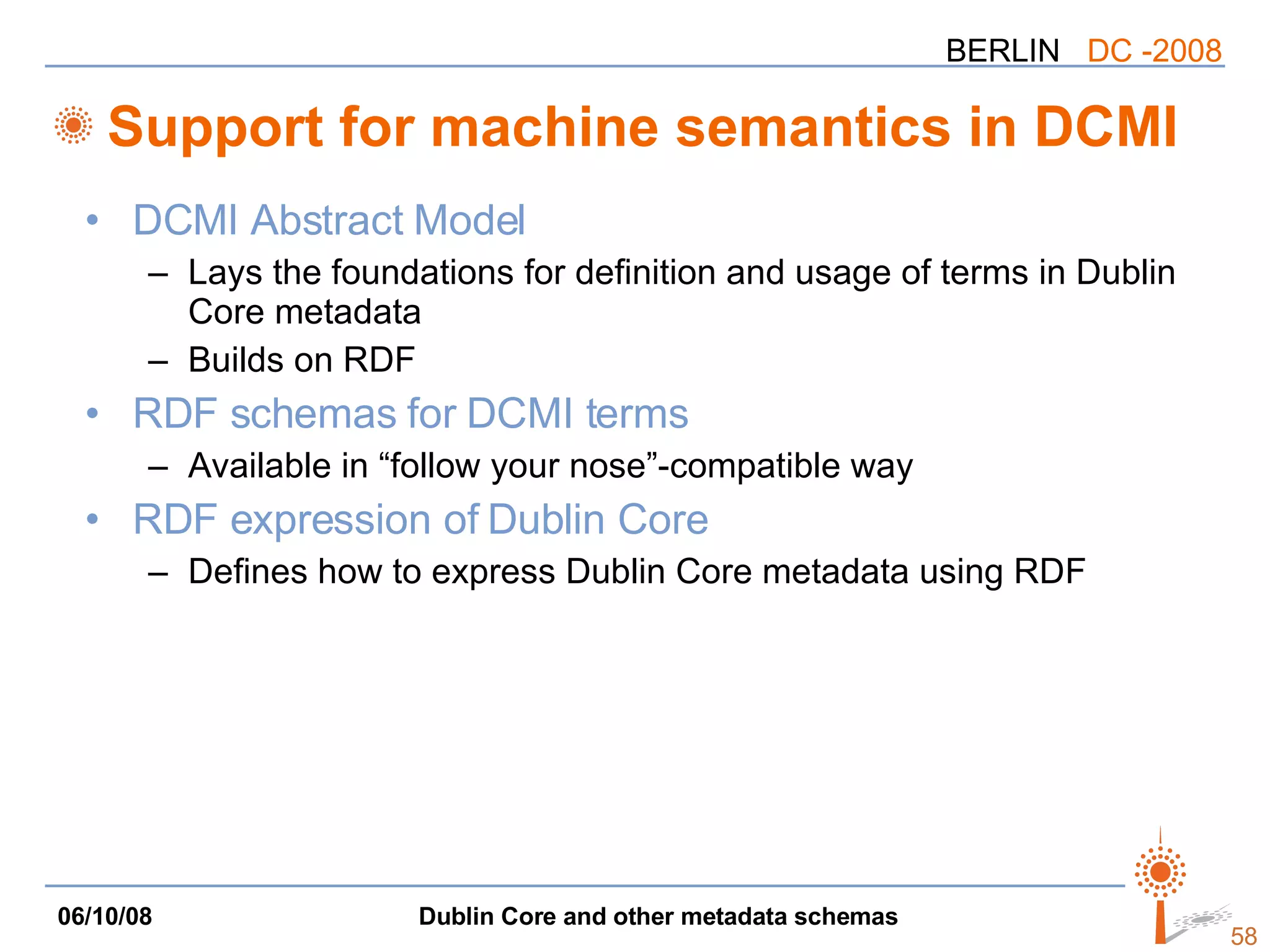 Support for machine semantics in DCMI DCMI Abstract Model Lays the foundations for definition and usage of terms in Dublin Core metadata Builds on RDF RDF schemas for DCMI terms Available in “follow your nose”-compatible way RDF expression of Dublin Core Defines how to express Dublin Core metadata using RDF 