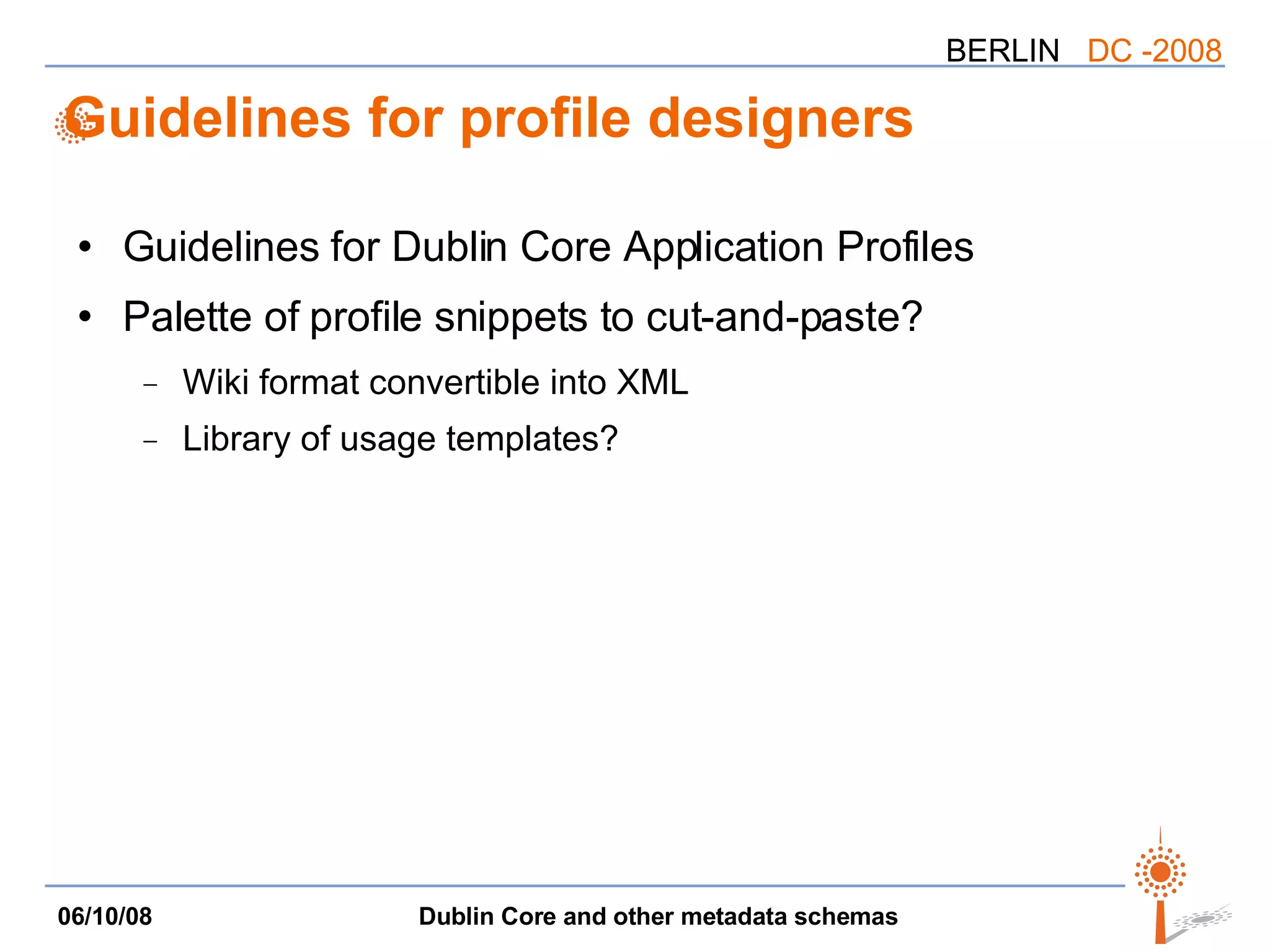 Guidelines for profile designers Guidelines for Dublin Core Application Profiles Palette of profile snippets to cut-and-paste? Wiki format convertible into XML Library of usage templates? 