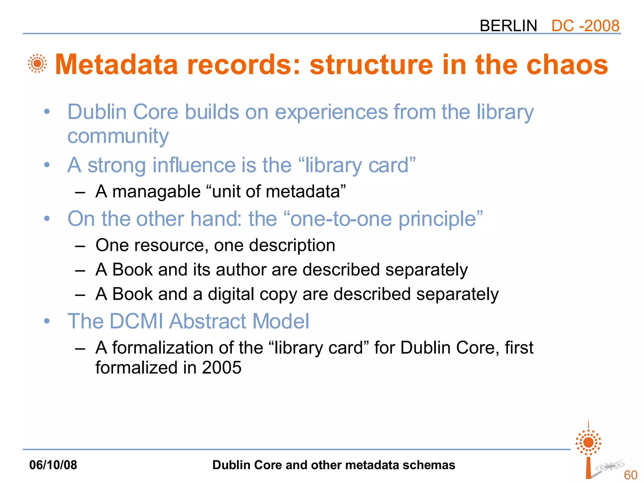 Metadata records: structure in the chaos Dublin Core builds on experiences from the library community A strong influence is the “library card” A  managable  “unit of metadata” On the other hand: the “one-to-one principle” One resource, one description A Book and its author are described separately A Book and a digital copy are described separately The DCMI Abstract Model A formalization of the “library card” for Dublin Core, first formalized in 2005 