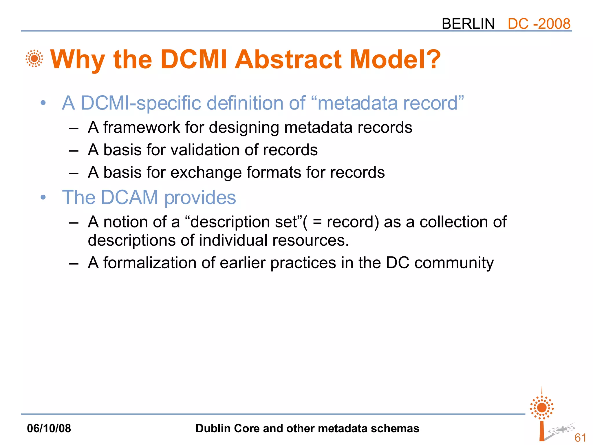 Why the DCMI Abstract Model? A DCMI-specific definition of “metadata record” A framework for designing metadata records A basis for validation of records A basis for exchange formats for records The DCAM provides A notion of a “description set”( = record) as a collection of descriptions of individual resources. A formalization of earlier practices in the DC community 