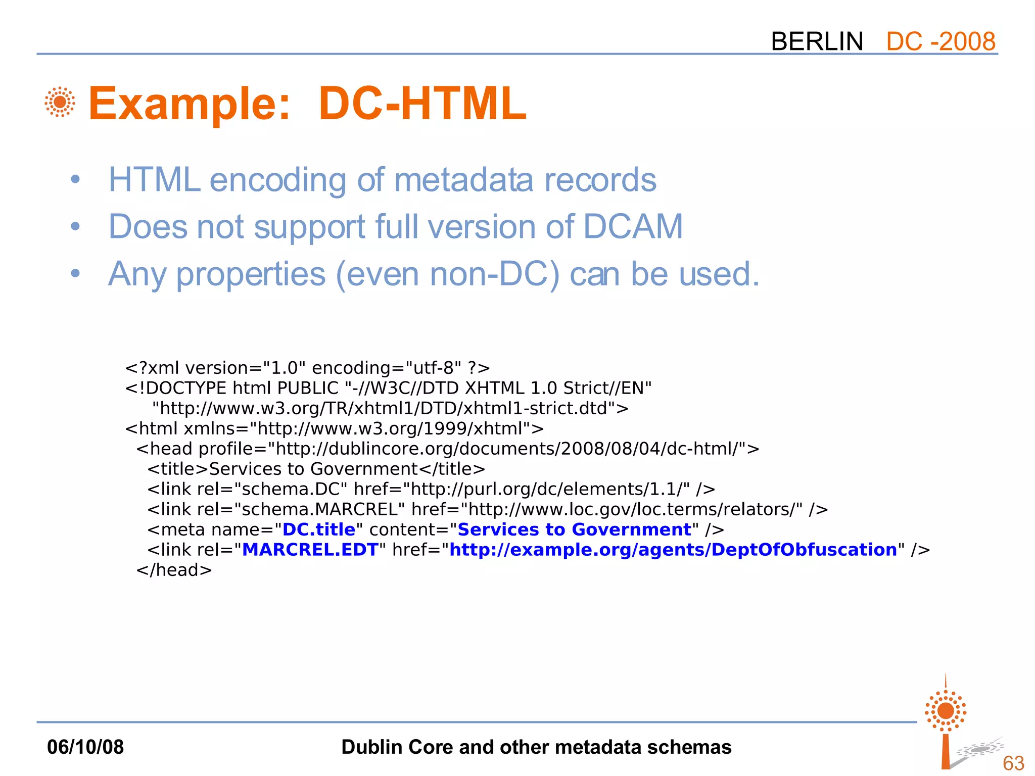 Example:  DC-HTML HTML encoding of metadata records Does not support full version of DCAM Any properties (even non-DC) can be used. <?xml version=&quot;1.0&quot; encoding=&quot;utf-8&quot; ?> <!DOCTYPE html PUBLIC &quot;-//W3C//DTD XHTML 1.0 Strict//EN&quot; &quot;http://www.w3.org/TR/xhtml1/DTD/xhtml1-strict.dtd&quot;> <html xmlns=&quot;http://www.w3.org/1999/xhtml&quot;> <head profile=&quot;http://dublincore.org/documents/2008/08/04/dc-html/&quot;> <title>Services to Government</title> <link rel=&quot;schema.DC&quot; href=&quot;http://purl.org/dc/elements/1.1/&quot; /> <link rel=&quot;schema.MARCREL&quot; href=&quot;http://www.loc.gov/loc.terms/relators/&quot; /> <meta name=&quot; DC.title &quot; content=&quot; Services to Government &quot; /> <link rel=&quot; MARCREL.EDT &quot; href=&quot; http://example.org/agents/DeptOfObfuscation &quot; /> </head> 