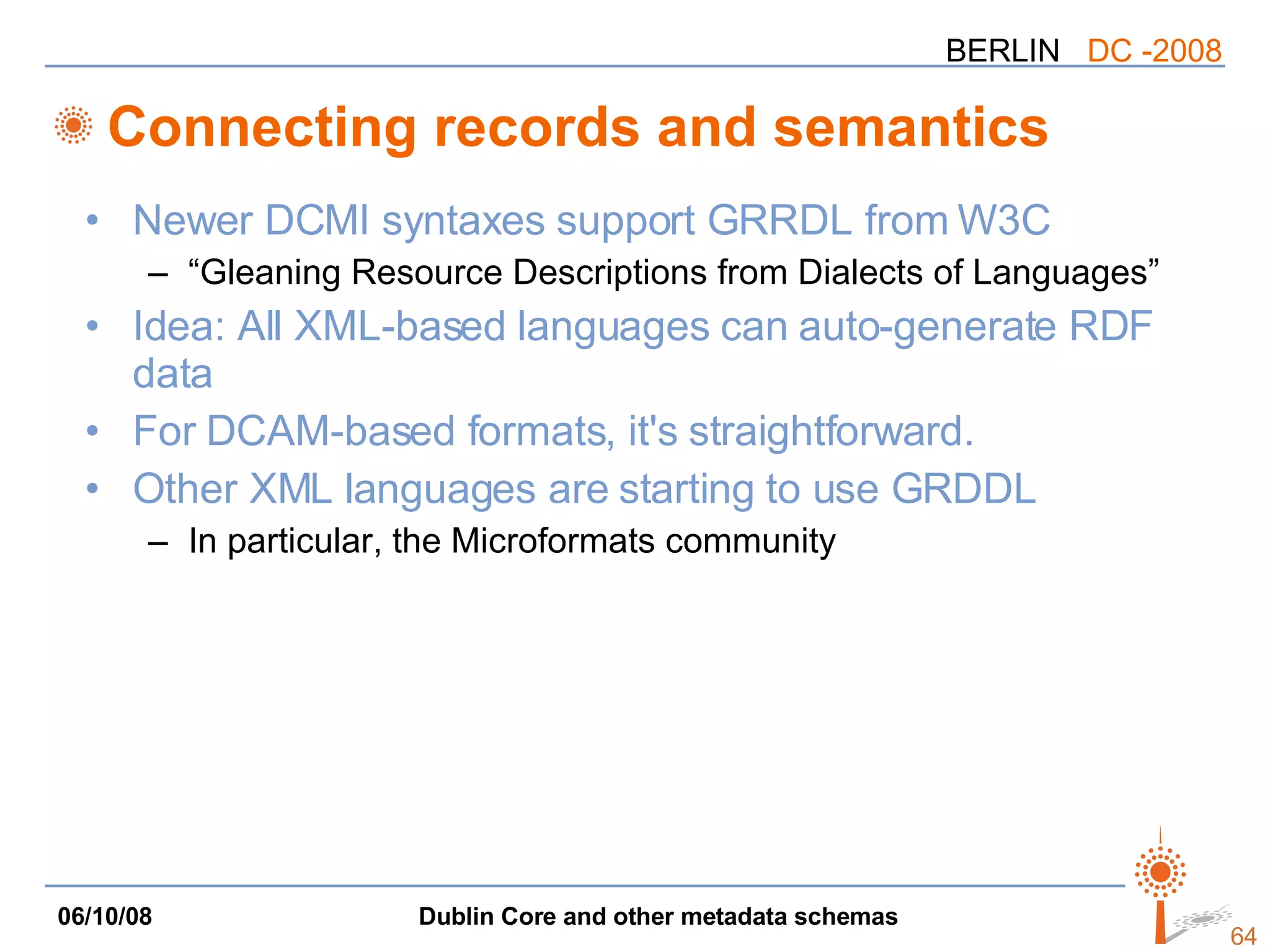 Connecting records and semantics Newer DCMI syntaxes support GRRDL from W3C “Gleaning Resource Descriptions from Dialects of Languages” Idea: All XML-based languages can auto-generate RDF data For DCAM-based formats, it's straightforward. Other XML languages are starting to use GRDDL In particular, the Microformats community 
