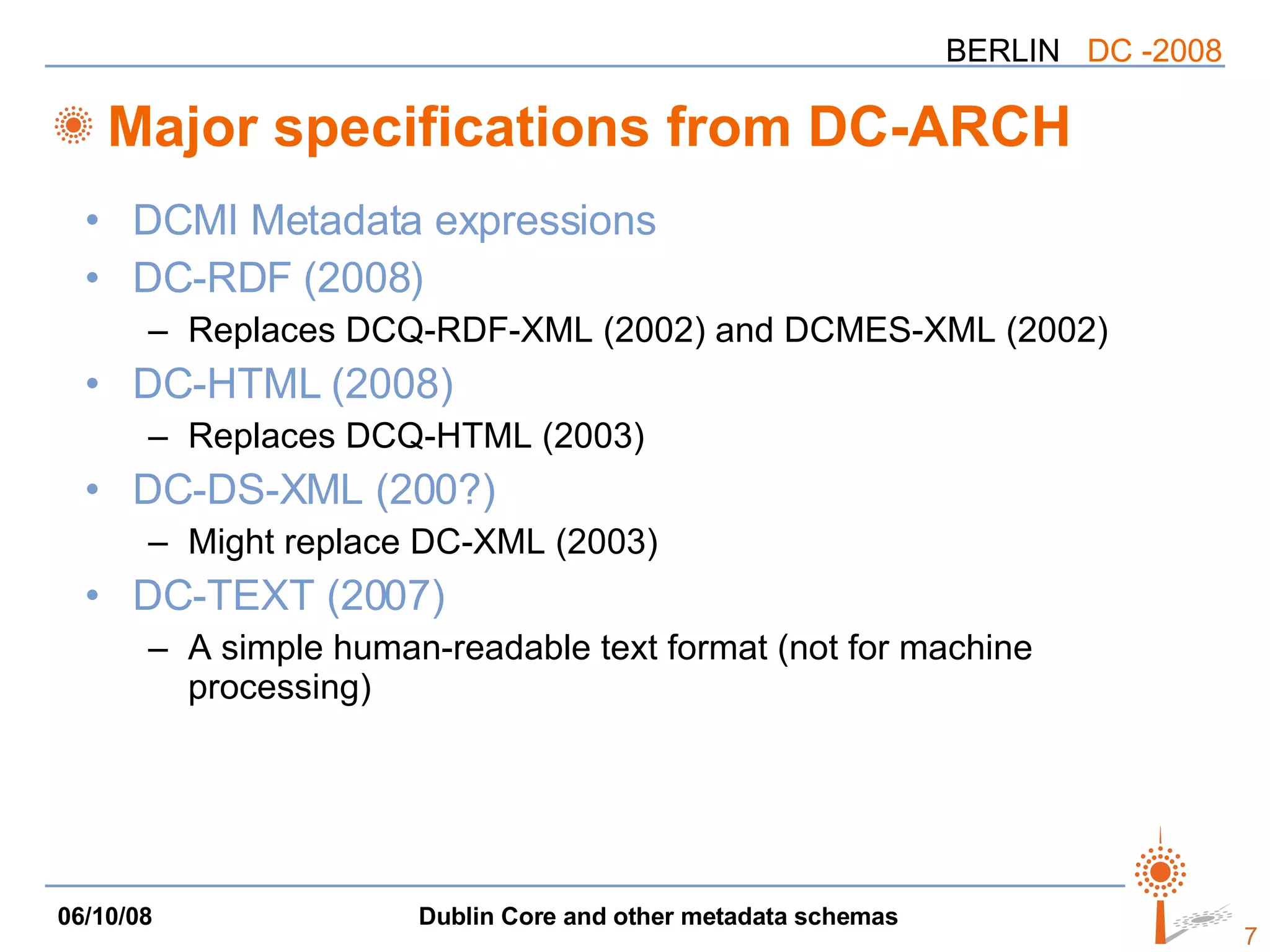 Major specifications from DC-ARCH DCMI Metadata expressions DC-RDF (2008) Replaces DCQ-RDF-XML (2002) and DCMES-XML (2002) DC-HTML (2008) Replaces DCQ-HTML (2003) DC-DS-XML (200?) Might replace DC-XML (2003) DC-TEXT (2007) A simple human-readable text format (not for machine processing) 