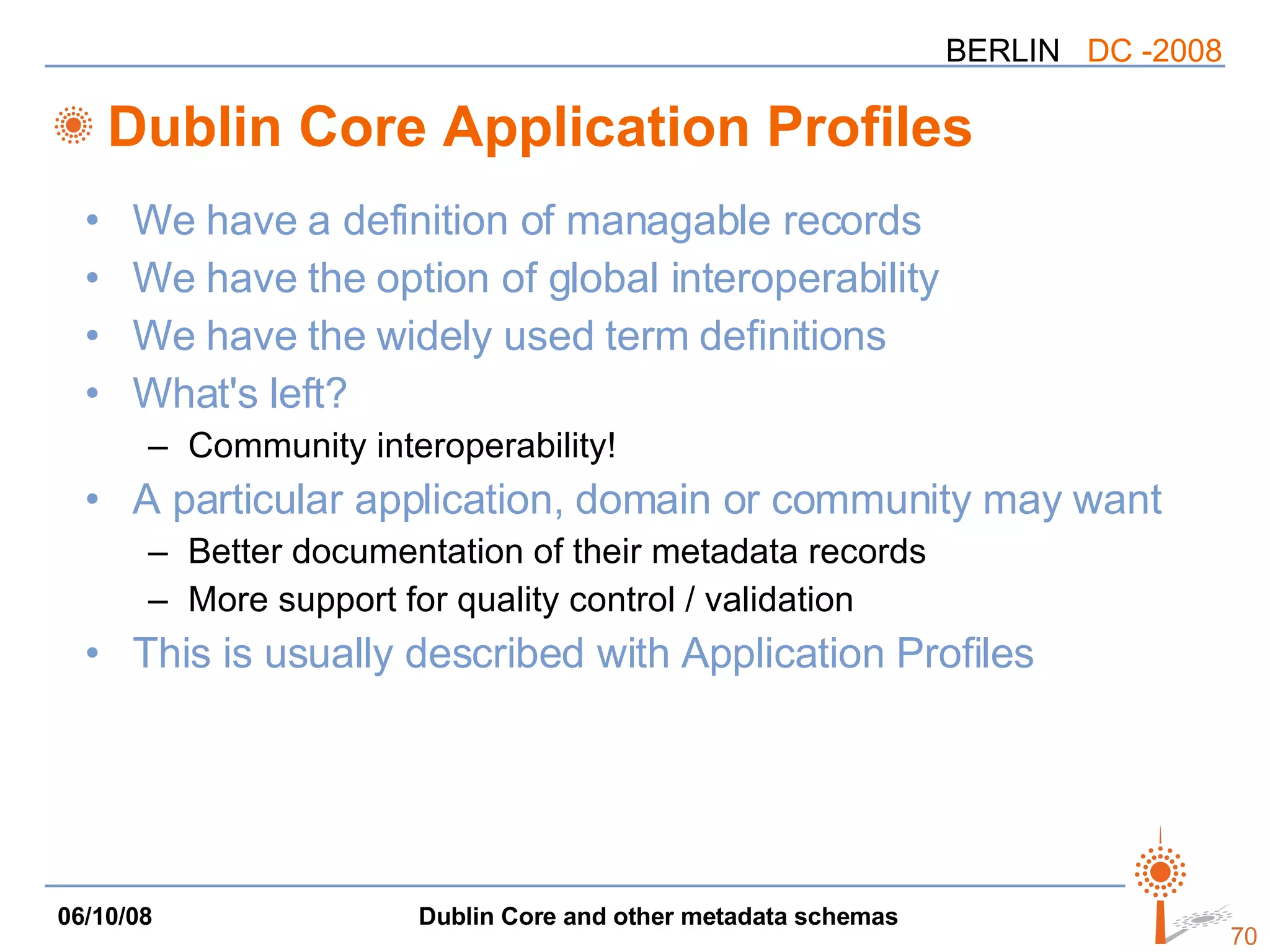 Dublin Core Application Profiles We have a definition of managable records We have the option of global interoperability We have the widely used term definitions What's left? Community interoperability! A particular application, domain or community may want Better documentation of their metadata records More support for quality control / validation This is usually described with Application Profiles 