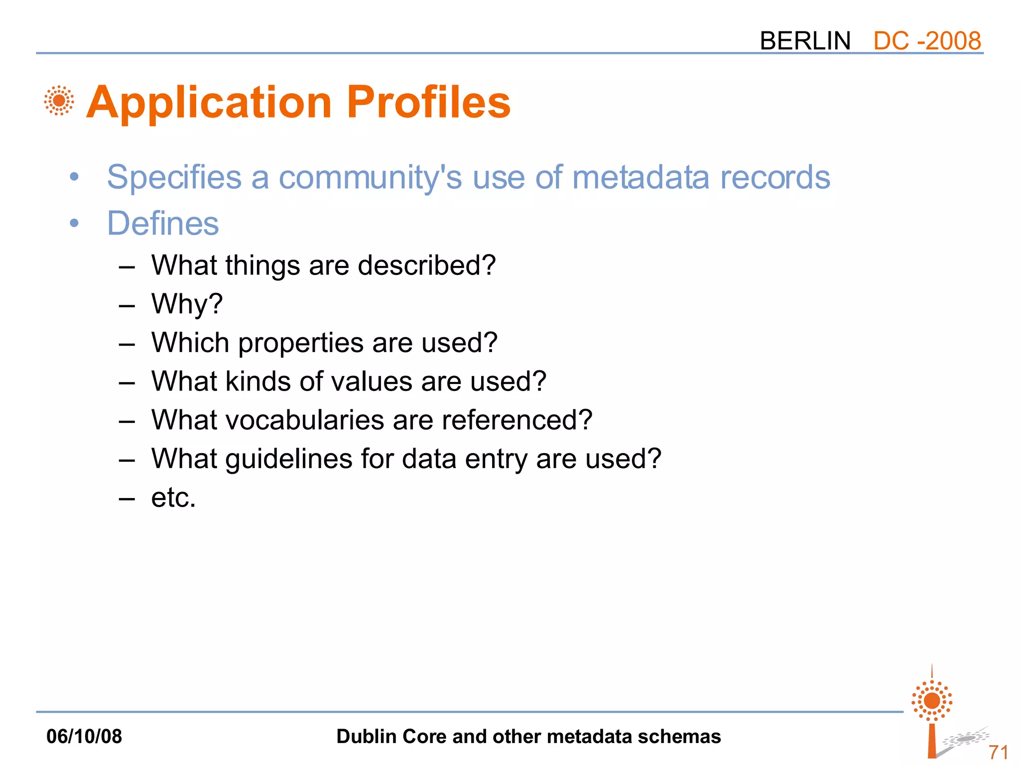 Application Profiles Specifies a community's use of metadata records Defines What things are described? Why? Which properties are used? What kinds of values are used? What vocabularies are referenced? What guidelines for data entry are used? etc. 