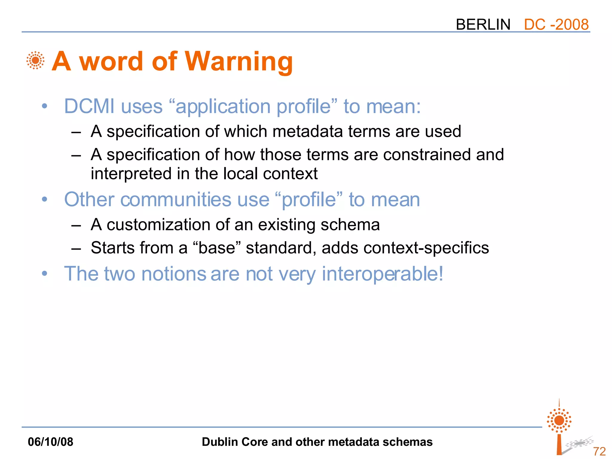 A word of Warning DCMI uses “application profile” to mean: A specification of which metadata terms are used A specification of how those terms are constrained and interpreted in the local context Other communities use “profile” to mean A customization of an existing schema Starts from a “base” standard, adds context-specifics The two notions are not very interoperable! 