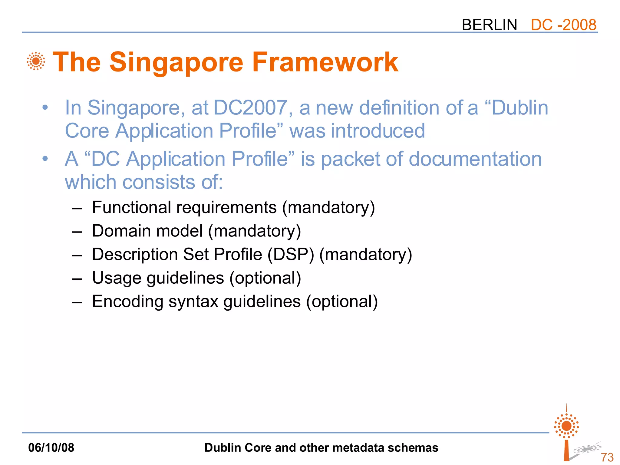 The Singapore Framework In Singapore, at DC2007, a new definition of a “Dublin Core Application Profile” was introduced A “DC Application Profile” is packet of documentation which consists of: Functional requirements (mandatory) Domain model (mandatory) Description Set Profile (DSP) (mandatory) Usage guidelines (optional) Encoding syntax guidelines (optional) 