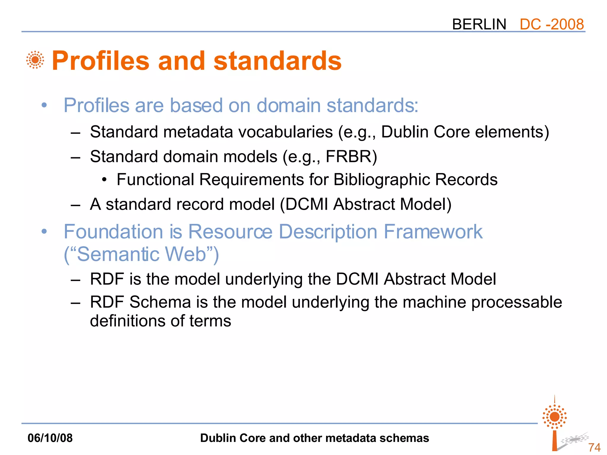 Profiles and standards Profiles are based on domain standards: Standard metadata vocabularies (e.g., Dublin Core elements) Standard domain models (e.g., FRBR) Functional Requirements for Bibliographic Records A standard record model (DCMI Abstract Model) Foundation is Resource Description Framework (“Semantic Web”) RDF is the model underlying the DCMI Abstract Model RDF Schema is the model underlying the machine processable definitions of terms 