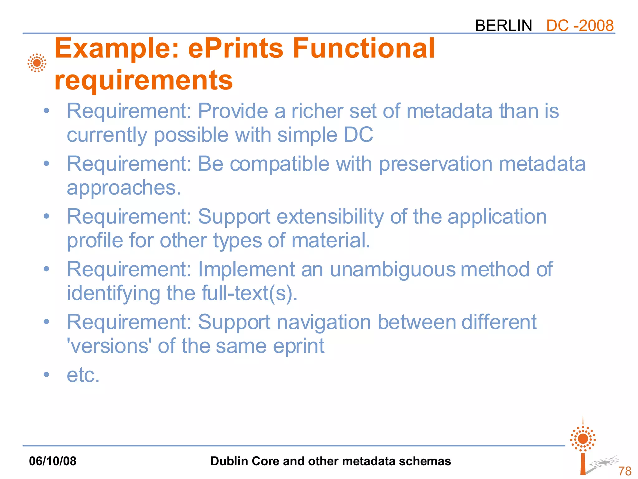 Example: ePrints Functional requirements Requirement: Provide a richer set of metadata than is currently possible with simple DC Requirement: Be compatible with preservation metadata approaches.  Requirement: Support extensibility of the application profile for other types of material.  Requirement: Implement an unambiguous method of identifying the full-text(s). Requirement: Support navigation between different 'versions' of the same eprint  etc. 