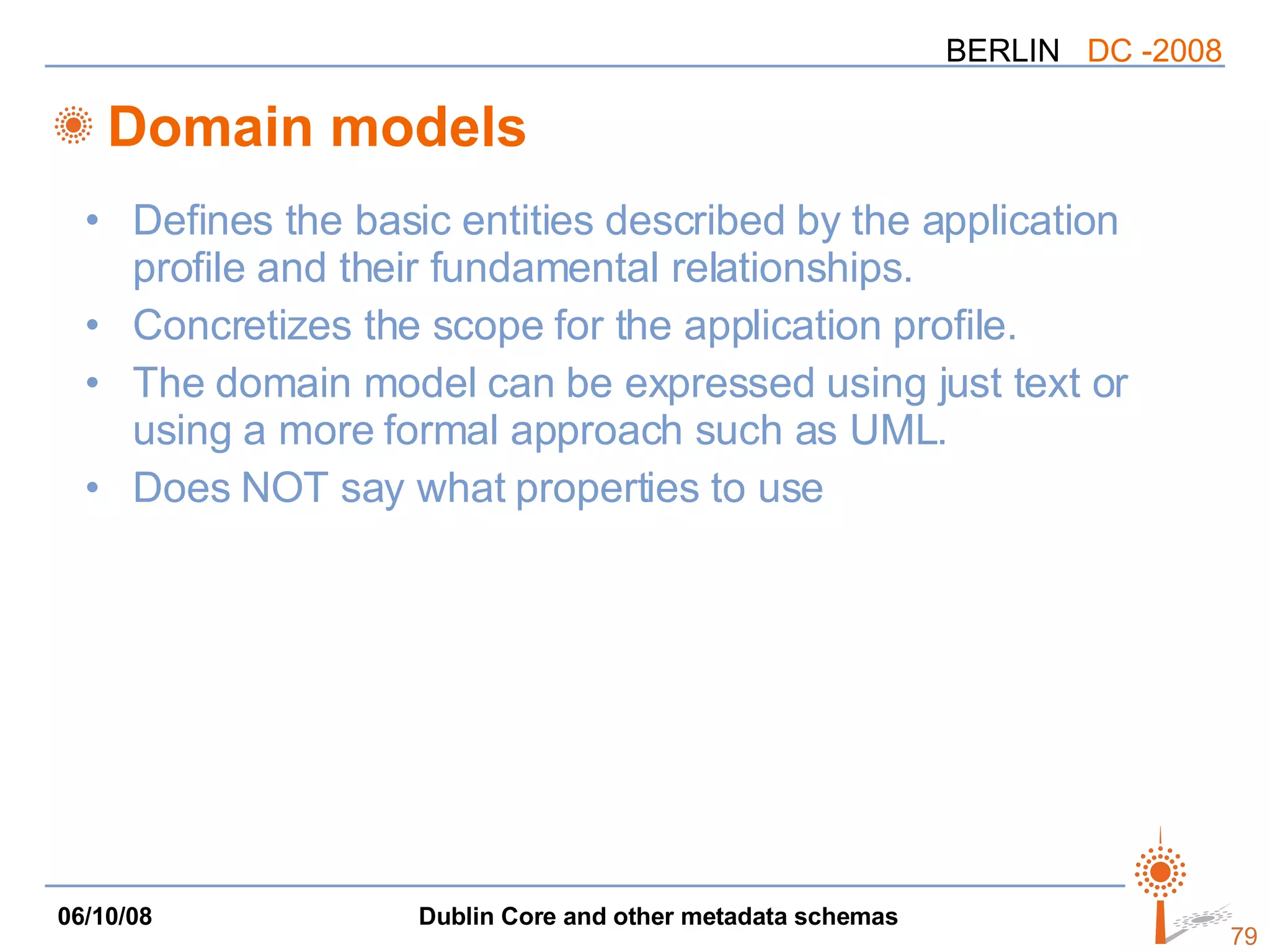 Domain models Defines the basic entities described by the application profile and their fundamental relationships. Concretizes the scope for the application profile. The domain model can be expressed using just text or using a more formal approach such as UML. Does NOT say what properties to use 