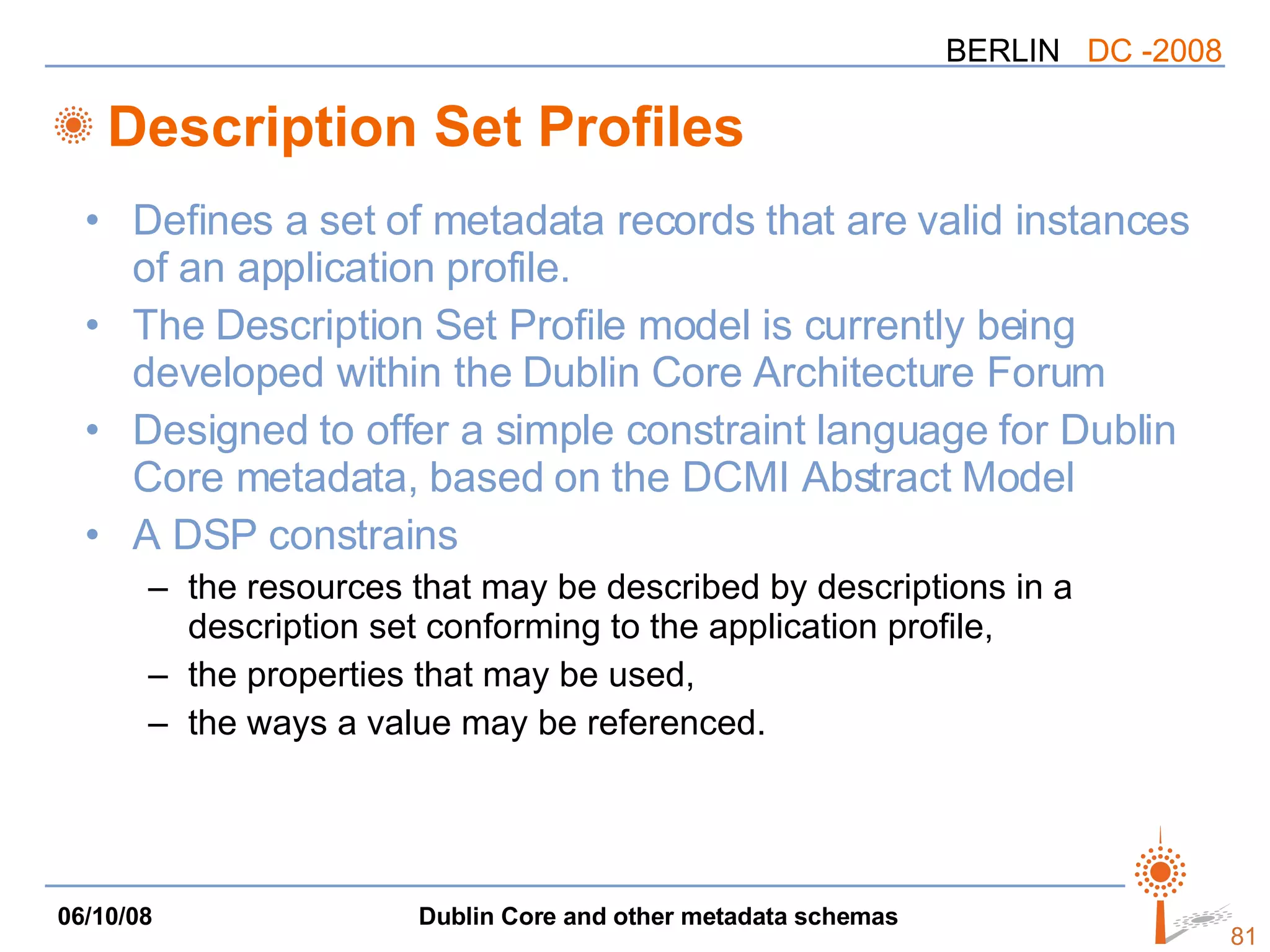Description Set Profiles Defines a set of metadata records that are valid instances of an application profile. The Description Set Profile model is currently being developed within the Dublin Core Architecture Forum Designed to offer a simple constraint language for Dublin Core metadata, based on the DCMI Abstract Model  A DSP constrains the resources that may be described by descriptions in a description set conforming to the application profile, the properties that may be used,  the ways a value may be referenced. 