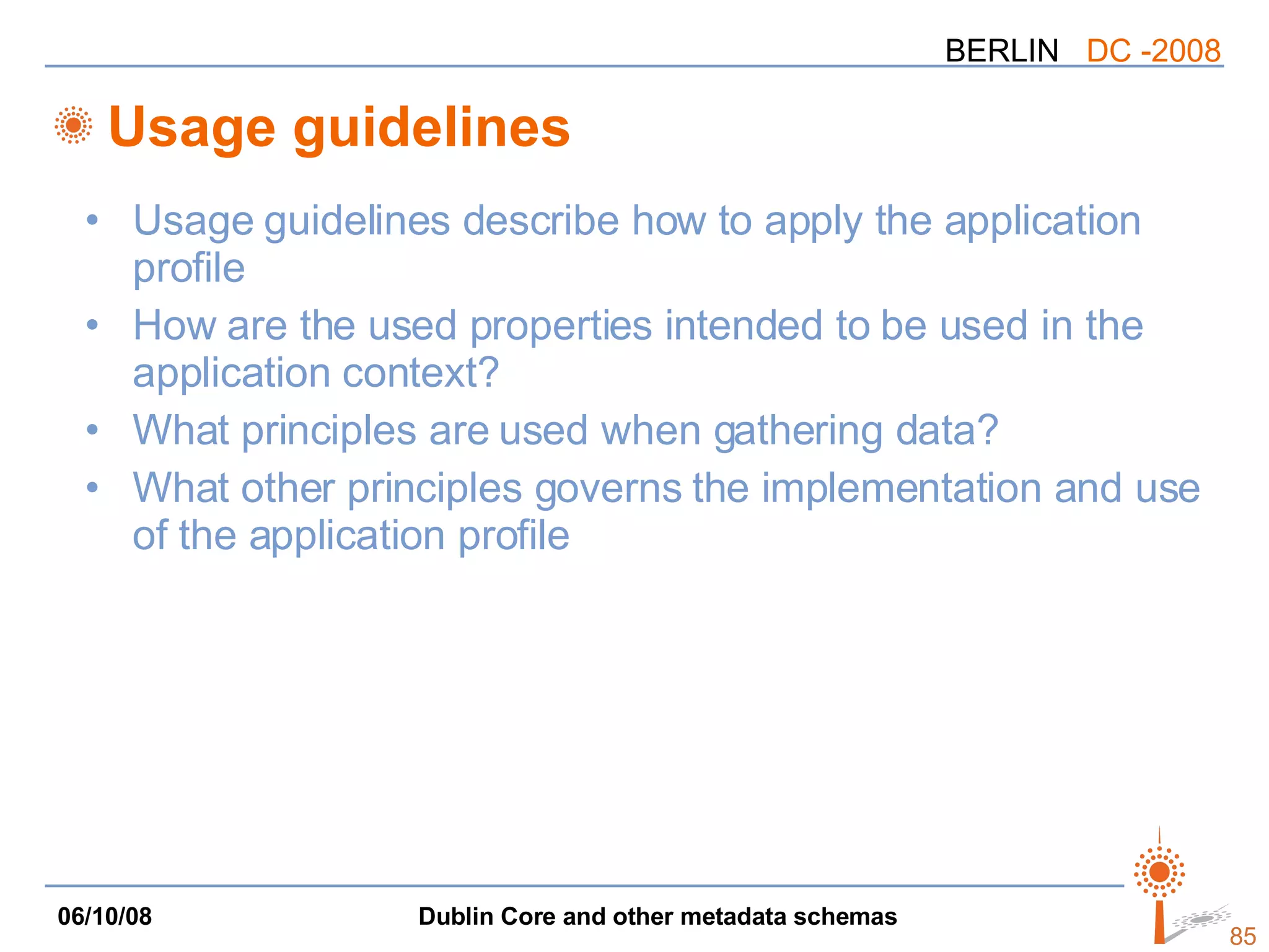 Usage guidelines Usage guidelines describe how to apply the application profile How are the used properties intended to be used in the application context? What principles are used when gathering data? What other principles governs the implementation and use of the application profile 