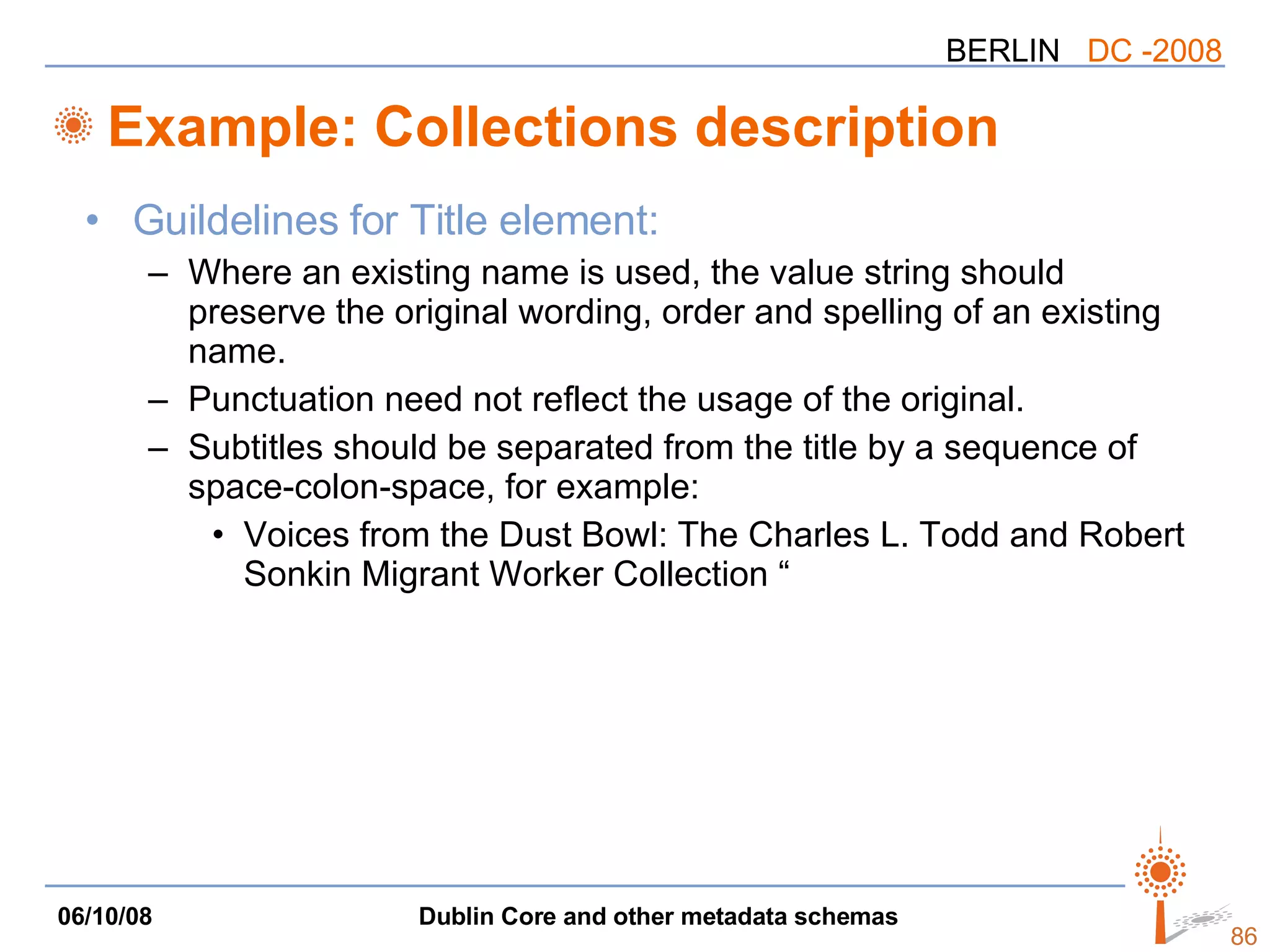 Example: Collections description Guildelines for Title element: Where an existing name is used, the value string should preserve the original wording, order and spelling of an existing name.  Punctuation need not reflect the usage of the original.  Subtitles should be separated from the title by a sequence of space-colon-space, for example: Voices from the Dust Bowl: The Charles L. Todd and Robert Sonkin Migrant Worker Collection “ 