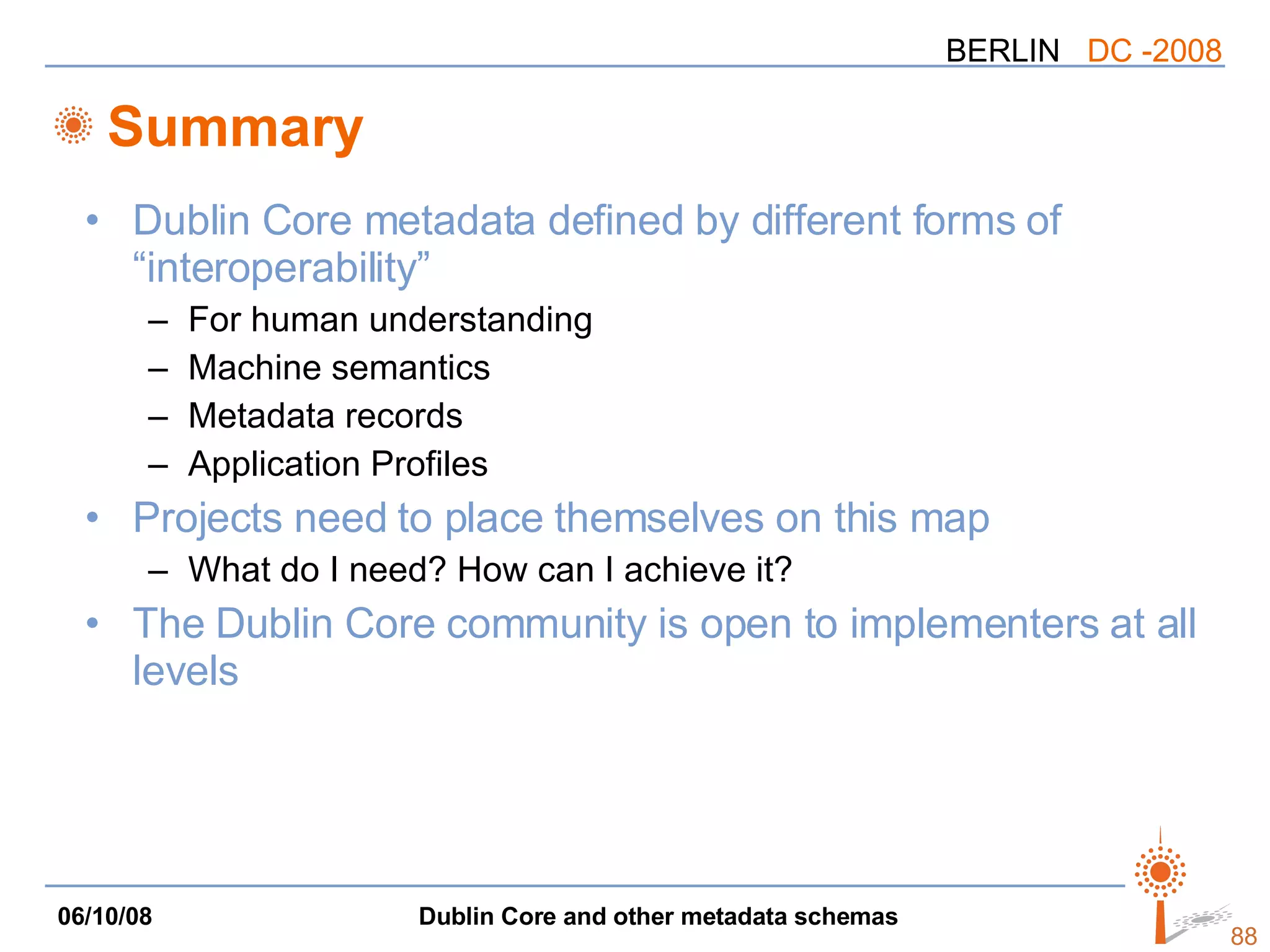 Summary Dublin Core metadata defined by different forms of “interoperability” For human understanding Machine semantics Metadata records Application Profiles Projects need to place themselves on this map What do I need? How can I achieve it? The Dublin Core community is open to implementers at all levels 