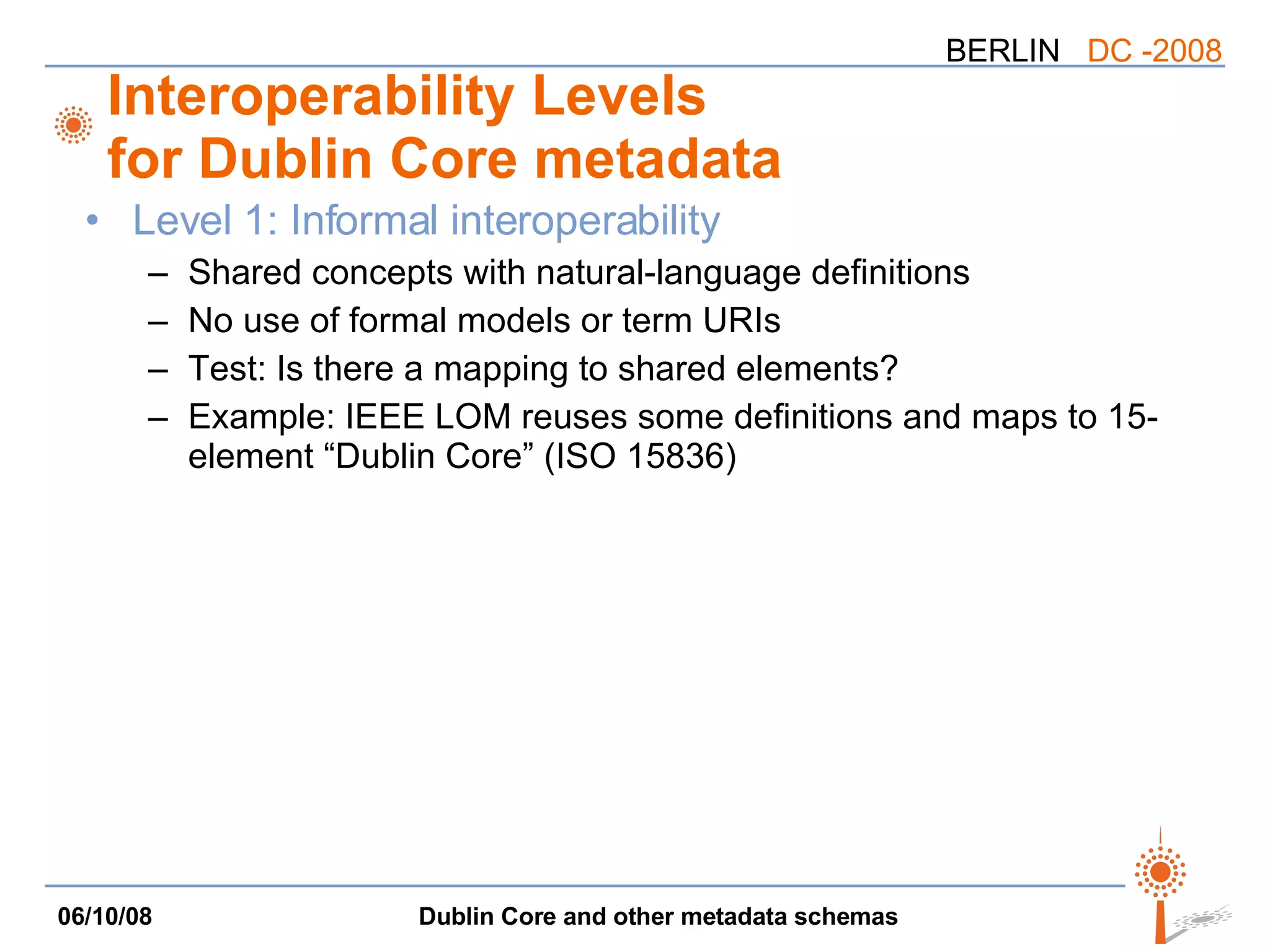 Interoperability Levels for Dublin Core metadata Level 1: Informal interoperability Shared concepts with natural-language definitions No use of formal models or term URIs Test: Is there a mapping to shared elements? Example: IEEE LOM reuses some definitions and maps to 15-element “Dublin Core” (ISO 15836) 