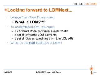 Looking forward to LOMNext... Lesson from Task Force work: What is LOM??? To understand LOM, we need: an Abstract Model (=elements-in-elements) a set of terms (the LOM Elements) a set of rules for combining them (the LOM AP) Which is the  real  business of LOM? 