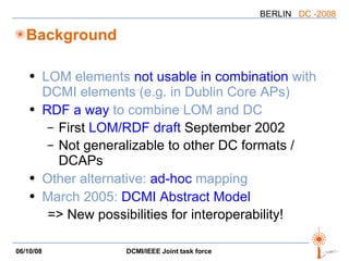 Background LOM elements  not usable in combination  with DCMI elements (e.g. in Dublin Core APs) RDF a way  to combine LOM and DC First  LOM/RDF draft  September 2002 Not generalizable to other DC formats / DCAPs Other alternative:  ad-hoc  mapping March 2005:  DCMI Abstract Model => New possibilities for interoperability! 