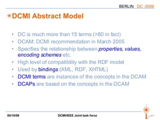 DCMI Abstract Model DC is much more than 15 terms (>80 in fact) DCAM: DCMI recommendation in March 2005 Specifies the relationship between  properties, values, encoding schemes   etc. High level of compatibility with the RDF model Used by  bindings  (XML, RDF, XHTML) DCMI terms  are instances of the concepts in the DCAM DCAPs  are based on the concepts in the DCAM 