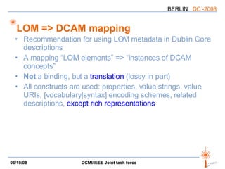 LOM => DCAM mapping Recommendation for using LOM metadata in Dublin Core descriptions A mapping “LOM elements” => “instances of DCAM concepts” Not  a binding, but a  translation  (lossy in part) All constructs are used: properties, value strings, value URIs, [vocabulary|syntax] encoding schemes, related descriptions,  except rich representations 