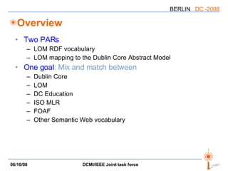 Overview Two PARs LOM RDF vocabulary LOM mapping to the Dublin Core Abstract Model One goal : Mix and match between Dublin Core LOM DC Education ISO MLR FOAF Other Semantic Web vocabulary 